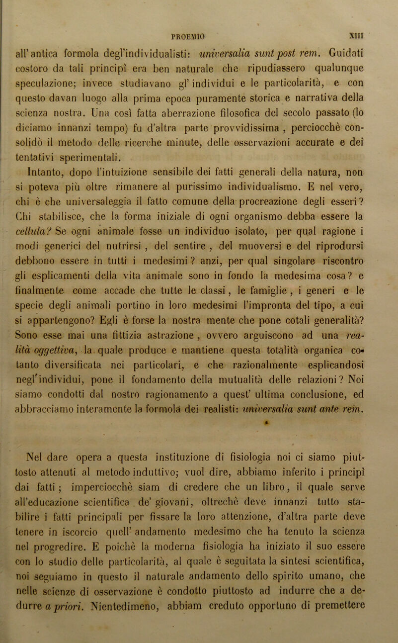 all’antica formola degl’individualisti: universalia suntpost rem. Guidati costoro da tali principi era ben naturale che ripudiassero qualunque speculazione; invece studiavano gl’ individui e le particolarità, e con questo davan luogo alla prima epoca puramente storica e narrativa della scienza nostra. Una così fatta aberrazione filosofica del secolo passato (lo diciamo innanzi tempo) fu d’altra parte provvidissima , perciocché con- solidò il metodo delle ricerche minute, delle osservazioni accurate e dei tentativi sperimentali. Intanto, dopo l’intuizione sensibile dei fatti generali della natura, non si poteva piu oltre rimanere al purissimo individualismo. E nel vero, chi è che universaleggia il fatto comune della procreazione degli esseri? Chi stabilisce, che la forma iniziale di ogni organismo debba essere la cellula? Se ogni animale fosse un individuo isolato, per qual ragione i modi generici del nutrirsi , del sentire , del muoversi e del riprodursi debbono essere in tutti i medesimi? anzi, per qual singolare riscontro gli esplicamenti della vita animale sono in fondo la medesima cosa? e finalmente come accade che tutte le classi, le famiglie, i generi e le specie degli animali portino in loro medesimi l’impronta del tipo, a cui si appartengono? Egli è forse la nostra mente che pone cotali generalità? Sono esse mai una fittizia astrazione , ovvero arguiscono ad una rea- lità oggettiva, la. quale produce e mantiene questa totalità organica co- tanto diversificata nei particolari, e che razionalmente esplicandosi negl'individui, pone il fondamento della mutualità delle relazioni ? Noi siamo condotti dal nostro ragionamento a quest’ ultima conclusione, ed abbracciamo interamente la formola dei realisti: universalia sunt ante rem. Nel dare opera a questa instituzione di fisiologia noi ci siamo piut- tosto attenuti al metodo induttivo; vuol dire, abbiamo inferito i principi dai fatti; imperciocché siam di credere che un libro, il quale serve all’educazione scientifica de’ giovani, oltreché deve innanzi tutto sta- bilire i fatti principali per fissare la loro attenzione, d’altra parte deve tenere in iscorcio quell’ andamento medesimo che ha tenuto la scienza nel progredire. E poiché la moderna fisiologia ha iniziato il suo essere con lo studio delle particolarità, al quale è seguitata la sintesi scientifica, noi seguiamo in questo il naturale andamento dello spirito umano, che nelle scienze di osservazione ò condotto piuttosto ad indurre che a de- durre a priori. Nientedimeno, abbiam creduto opportuno di premettere