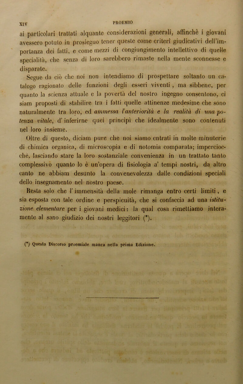 ai particolari trattati alquanto considerazioni generali, affinchè i giovani avessero potuto in prosieguo tener queste come criteri giudicativi dell'ilo* portanza dei fatti, e come mezzi di congiungimento intellettivo di quelle specialità, che senza di loro sarebbero rimaste nella mente sconnesse e disparate. Segue da ciò che noi non intendiamo di prospettare soltanto un ca- talogo ragionato delle funzioni degli esseri viventi , ma sibbcne, per quanto la scienza attuale e la povertà del nostro ingegno consentono, ci siam proposti di stabilire tra i fatti quelle attinenze medesime che sono naturalmente tra loro, ed ammessa l'anteriorità e la realità di una po- tenza vitale, d’inferirne quei principi che idealmente sono contenuti nel loro insieme. Oltre di questo, diciam pure che noi siamo entrati in molte minuterie di chimica organica, di microscopia e di notomia comparata; impercioc- ché, lasciando stare la loro sostanziale convenienza in un trattato tanto complessivo quanto lo è un’opera di fisiologia a’ tempi nostri, da altro canto ne abbiam desunto la convenevolezza dalle condizioni speciali dello insegnamento nel nostro paese. Resta solo che l’immensità della mole rimanga entro certi limiti, e sia esposta con tale ordine e perspicuità, che si confaccia ad una istitu- zione elementare per i giovani medici: la qual cosa rimettiamo intera- mente al sano giudizio dei nostri leggitori (*). (*) Questo Discorso proemiale manca nella prima Edizione.