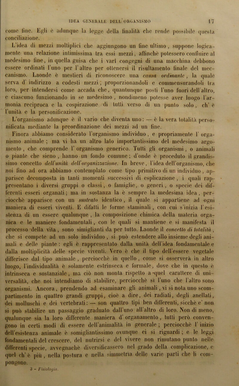 come line. Egli è adunque la legge della finalità che rende possibile questa conciliazione. L’idea di mezzi molliplici che aggiungono un line ultimo , suppone logica- mente una relazione intimissima tra essi mezzi, affinchè potessero confluire al medesimo fine, in quella guisa che i vari congegni di una macchina debbono essere ordinati l’uno per l’altro per ottenersi il risullamento tinaie del mec- canismo. Laonde è mestieri di riconoscere una causa ordinante , la quale serva d’ indirizzo a codesti mezzi, proporzionandoli e commensurandoli tra loro, per intendersi come accada che, quantunque posti l’uno fuori dell'altro, c ciascuno funzionando in se medesimo , nondimeno potesse aver luogo l’ar- monia reciproca e la cospirazione di tutti verso di un punto solo, eh’ è l’unità e la personificazione. L’organismo adunque è il vario che diventa uno : — è la vera totalità perso- nificata mediante la preordinazione dei mezzi ad un line. Finora abbiamo considerato l’organismo individuo , e propriamente 1’ orga- nismo animale ; ma vi ha un altro lato importantissimo del medesimo argo- mento , che comprende 1’ organismo generico. Tutti gli organismi, o animali o piante che sieno , hanno un fondo comune; d’onde è proceduto il grandis- simo concetto dell’unità dell'organizzazione. In breve, l’idea dell’organismo, che noi fino ad ora abbiamo contemplato come tipo primitivo di un individuo , ap- parisce decomposta in tanti momenti successivi di esplicazione, i quali rap- presentano i diversi gruppi o classi, o famiglie, o generi, o specie dei dif- ferenti esseri organati ; ma in sostanza la è sempre la medesima idea, per- ciocché apparisce con un sustrato identico , il quale si appartiene ad ogni maniera di esseri viventi. E difalli le forme staminali, con cui s’inizia l’esi- stenza di un essere qualunque , la composizione chimica della materia orga- nica e le maniere fondamentali, con le quali si mantiene e si manifesta il processo della vita , sono simiglianti da per tutto. Laonde il concetto di totalità , clic si compete ad un solo individuo , si può estendere allo insieme degli ani- mali e delle piante : egli è rappresentato dalla unità dell’idea fondamentale e dalla moltiplicità delle specie viventi. Yero è che il tipo dell’essere vegetale differisce dal tipo animale , perciocché in quello , come si osserverà in altro luogo, l’individualità è solamente estrinseca e formale, dove che in questo è intrinseca e sostanziale, ma ciò non monta rispetto a -quel carattere di uni- versalità, che noi intendiamo di stabilire, perciocché si l’uno che l’altro sono organismi. Ancora, prendendo ad esaminare gli animali, vi si nota uno scom- partimento in quattro grandi gruppi, cioè a dire, dei radiati, degli anellali, dei molluschi e dei vertebrati : —son quattro tipi ben differenti, sicché e’non si può stabilire un passaggio gradualo dall’uno all’altro di loro. Non di meno, qualunque sia la loro differente maniera d’ organamento , tutti però conven- gono in certi modi di essere dell’animalità in generale ; perciocché l’inizio dell’esistenza animale è somigliantissimo ovunque ci si riguardi ; e le leggi fondamentali del crescere, del nutrirsi e del vivere non rimutano punto nelle differenti specie, avvegnaché diversificassero nel grado della complicazione, e quel eh’ è più , nella postura e nella simmetrìa delle varie parli che li com- pongono. a - Fisioloyia.