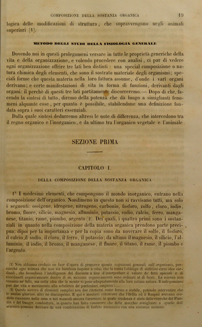 logica delle modificazioni di struttura, che sopravvengono negli animali superiori (1). METODO DEGLI STUDI DELLA FISIOLOGIA GEAI UALL Dovendo noi in questi prolegomeni versare in tutte le proprietà generiche della vita e della organizzazione, e volendo procedere con analisi , ci par di vedere ogni organizzazione offrire tre lati ben distinti : una special composizione o na- tura chimica degli elementi, che sono il sostrato materiale degli organismi; spe- ciali forme che questa materia nella loro fattura assume, d onde i vari organi derivano; e certe manifestazioni di vita in forma di funzioni, derivanti dagli organi: il perchè di questi tre lati partitamene discorreremo.— Dopo di che, fa- cendo la sintesi di tutto, diremo della potenza che dà luogo a simigliatiti feno- meni alquante cose , per quanto è possibile, stabilendone una definizione fon- data sopra i suoi caratteri essenziali. Dalla quale sintesi dedurremo altresì le note di differenza, che intercedono tra il regno organico e l’inorganico, e da ultimo tra l’organico vegetale e l’animale . SEZIONE PRIMA CAPITOLO I. DELLA COMPOSIZIONE DELLA SOSTANZA ORGANICA 1° I medesimi elementi, che compongono il mondo inorganico, entrano nella composizione dell’organico. Nondimeno in questo non si ravvisano lutti, ma solo i seguenti: ossigene, idrogene, nitrogeno, carbonio, fosforo, zolfo , cloro, iodio, bromo, fluore, silicio, magnesio, alluminio, potassio, sodio, calcio, ferro, manga- nese, titanio, rame, piombo, argento (2). Dei quali, i quattro primi sono i sostan- ziali in quanto nella composizione della materia organica prendono parte preci- . pua; dipoi per la importanza e per la copia sono da noverare il solfo, il fosforo, il calcio ,il sodio, il cloro, il ferro, il potassio; da ultimo il magnesio, il silicio, l’al- luminio, il iodio, il bromo, il manganese, il fluore, il titano, il rame, il piombo e l’argento. (1) Non abbiamo creduto un fuor d'opera di preporre queste cognizioni generali sull'organismo, per- ciocché ogni scienza che non sia bambina impone a colui che la tratta l’obbligo di stabilire certe idee car- dinali, che fecondano l’intelligenza del discente a line d’interpietaro il valore de’ fatti speciali e di coordinarli organicamente dentro di sé, siccome organicamente sono ordinati al di fuori. La scienza non consiste ne’ fatti, ma nella idea che la monte vi pone adequatamente alla loro intima natura. 11 solo pensiero può dar vita e movimento allo scheletro de’ particolari empirici!.... (2) Questo novero di elementi semplici non dee ritenersi come fermo e stabile, potendo intervenire elio le analisi ulteriori altri ne discuoprino. E qui è mestieri conoscere che l’Offila ed il Raspail avevano cre- duto rinvenire nelle ossa e nei muscoli ancora l’arsenico: la quale credenza è stata dalle ricerche del Flan- din e del Danger combattuta, in quanto han fatto conoscere clic delle macchie simigliami a quelle dell’ arsenico possono derivare da una combinazione di fosfato ammonito' con una sostanza animale.