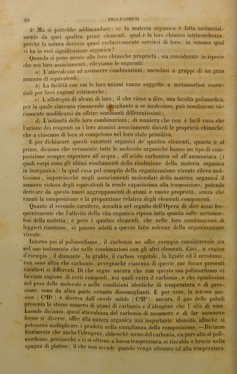 Ma si potrebbe addimandare : se la materia organica è fatta sostanzial- mente da quei quattro primi elementi, qual è la loro chimica intrinsechezza. perchè la natura dovesse quasi esclusivamente servirsi di loro: in somma qual vi ha in essi significazione organica? Quando si pone mente alle loro chimiche proprietà, sia considerate in ispecie che nei loro associamenti, rileviamo le seguenti. a) L’altevolezza ad assumere combinazioni, unendosi a gruppi di un gran numero di equivalenti; b) La facilità con cui le loro unioni vanno soggette a metamorfosi essen- ziali per lievi cagioni estrinseche ; e) Vallotropìa di alcuni di loro; il clic viene a dire, una facoltà polimorfica, per la quale ciascuno rimanendo somigliante a se medesimo, può nondimeno va- riamente modificarsi da offrire sembianti differentissimi ; d) L’intimità delle loro combinazioni ; di maniera che non è facil cosa che l’azione dei reagenti su i loro atomici associamenti disveli le proprietà chimiche, che a ciascuno di loro si competono nel loro stato primitivo. E per dichiarare questi caratteri organici de’ quattro elementi, quanto è al primo, diciamo che veramente tutte le molecole organiche hanno un tipo di com- posizione sempre superiore all’acqua, all’acido carbonico ed all’ammoniaca (i (piali corpi sono gli ultimi risultameli della risoluzione della materia organica in inorganica): la qual cosa pel compilo della organizzazione vivente rileva mol- tissimo , imperciocché negli associamenti molecolari della materia organica il numero vistoso degli equivalenti la rende capacissima alla trasposiziono, potendo derivare da questo nuovi aggruppamenti di atomi e nuove proprietà, senza che rimuli la composizione e là proporzione relativa degli elementi componenti. Quanto al secondo carattere, accadrà nel seguito dell’Opera di dire assai fre- quentemente che l’attività della vita organica riposa tutta quanta sulle metamor- fosi della materia ; e però i quattro elementi, che nelle loro combinazioni di leggieri rimulano, ci paiono adatti a questo fatto solenne della organizzazione vivente. Intorno poi al polimorfismo , il carbonio ne offre esempio considerevole sia nel suo isolamento che nelle combinazioni con gli altri elementi. Così, a cagion d’esempio , il diamante , la grafite, il carbon vegetale, la lignite ed il nerofumo , * non sono altro che carbonio, avvegnaché ciascuna di queste sue forme presenti caratteri sì differenti. Di che segue ancora che con questo suo polimorfismo ci facciam ragione di certi composti, nei quali entra il carbonio, e che egualissimi nel peso delle molecole e nelle condizioni identiche di temperatura e di pres- sione, sono da altra parte cotanto dissomiglianti. E per vero, la tetrena gas- sosa ( C4ID ) è diversa dall’ eterile solido ( C4H4 ) : ancora, il gas delle paludi presenta lo stesso numero di atomi di carbonio e d idrogene che 1 olio xli rose. Laonde diciamo, quest’attevolezza del carbonio di assumere e di far assumere forme si diverse, offre alla natura organica una importante idoneità, affinchè si potessero moltiplicare i prodotti nella simiglianza della composizione. —Diciamo finalmente che anche 1 idrogene, abbenché meno del carbonio, sia pure atto al poli- morfismo, perciocché s ei si ottiene a bassa temperatura, si riscalda e brucia nella spugna di platino; il che non accade quando venga ottenuto ad alta temperatura.