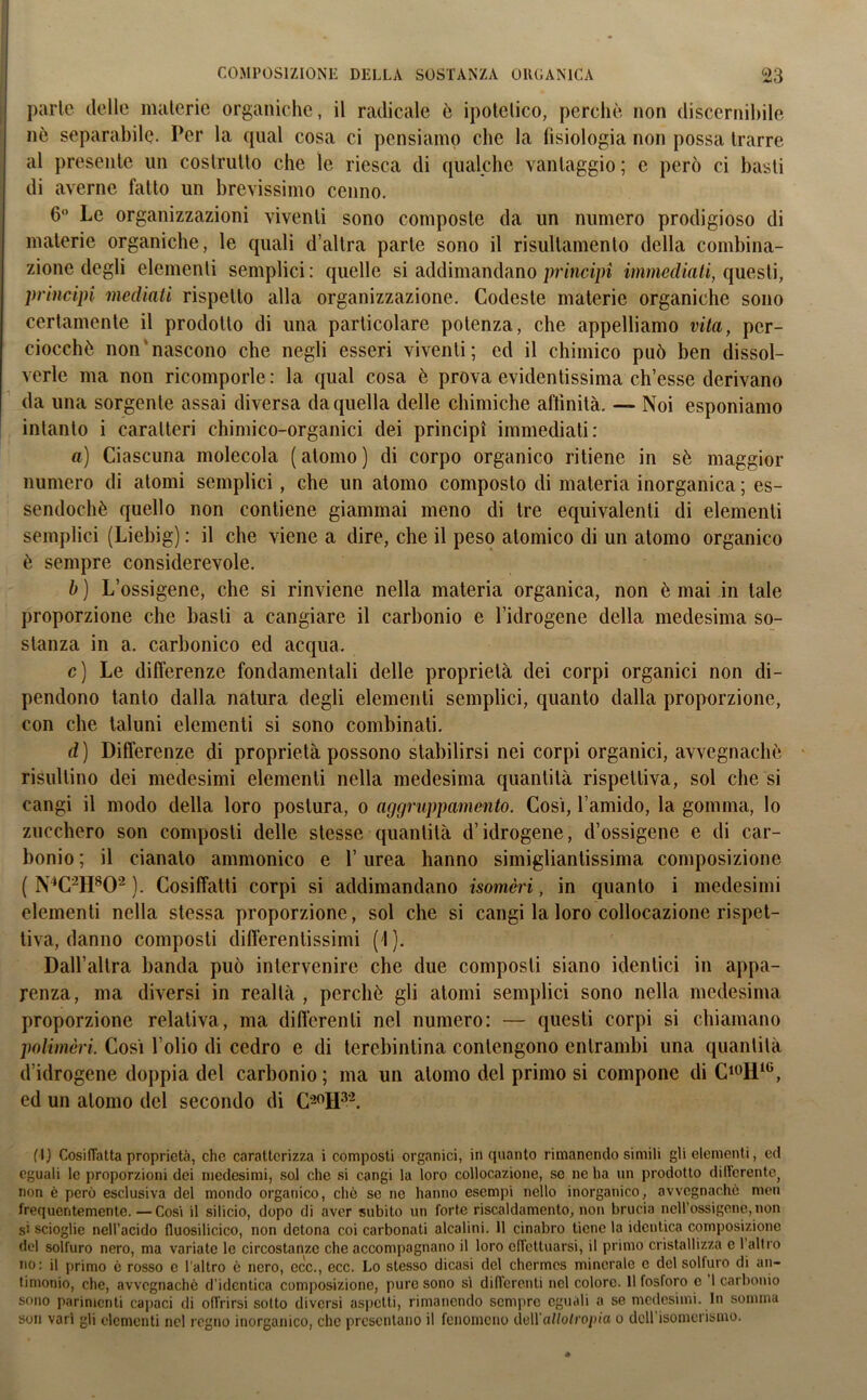 parte delle materie organiche, il radicale è ipotetico, perchè non discernibile nè separabile. Per la qual cosa ci pensiamo che la tisiologia non possa trarre al presente un costrutto che le riesca di qualche vantaggio ; e però ci basti di averne fatto un brevissimo cenno. 6° Le organizzazioni viventi sono composte da un numero prodigioso di materie organiche, le quali d’altra parte sono il risultamelo della combina- zione degli elementi semplici: quelle si addimandano principi immediati, questi, principi mediati rispetto alla organizzazione. Codeste materie organiche sono certamente il prodotto di una particolare potenza, che appelliamo vita, per- ciocché non nascono che negli esseri viventi; ed il chimico può ben dissol- verle ma non ricomporle : la qual cosa è prova evidentissima ch’esse derivano da una sorgente assai diversa da quella delle chimiche affinità. — Noi esponiamo intanto i caratteri chimico-organici dei principi immediati: a) Ciascuna molecola (atomo) di corpo organico ritiene in sè maggior numero di atomi semplici, che un atomo composto di materia inorganica ; es- sendoché quello non contiene giammai meno di tre equivalenti di elementi semplici (Liebig) : il che viene a dire, che il peso atomico di un atomo organico è sempre considerevole. b ) L’ossigene, che si rinviene nella materia organica, non è mai in tale proporzione che basti a cangiare il carbonio e l’idrogene della medesima so- stanza in a. carbonico ed acqua. c) Le differenze fondamentali delle proprietà dei corpi organici non di- pendono tanto dalla natura degli elementi semplici, quanto dalla proporzione, con che taluni elementi si sono combinati. d) Differenze di proprietà possono stabilirsi nei corpi organici, avvegnaché risultino dei medesimi elementi nella medesima quantità rispettiva, sol che si cangi il modo della loro postura, o aggruppamento. Così, l’amido, la gomma, lo zucchero son composti delle stesse quantità d’idrogene, d’ossigene e di car- bonio ; il cianato ammonico e l’urea hanno simigliantissima composizione ( N(I) * * 4 * * *C21I8 *02 ). Cosiffatti corpi si addimandano isomeri, in quanto i medesimi elementi nella stessa proporzione, sol che si cangi la loro collocazione rispet- tiva, danno composti differentissimi (I). Dall’altra banda può intervenire che due composti siano identici in appa- renza, ma diversi in realtà , perchè gli atomi semplici sono nella medesima proporzione relativa, ma differenti nel numero: — questi corpi si chiamano polimèri. Così l’olio di cedro e di terebintina contengono entrambi una quantità d’idrogene doppia del carbonio ; ma un atomo del primo si compone di C10I11G, ed un atomo del secondo di C20H32. (I) Cosiffatta proprietà, che caratterizza i composti organici, inquanto rimanendo simili gli elementi, ed eguali le proporzioni dei medesimi, sol che si cangi la loro collocazione, se ne ha un prodotto differente^ non è però esclusiva del mondo organico, che se ne hanno esempi nello inorganico, avvegnaché men frequentemente. —Cosi il silicio, dopo di aver subito un forte riscaldamento, non brucia nell’oséigene, non si scioglie nell’acido fluosilicico, non detona coi carbonati alcalini. 11 cinabro tiene la identica composizione del solfuro nero, ma variate le circostanze che accompagnano il loro effettuarsi, il primo cristallizza e 1 altro no: il primo è rosso e l'altro è nero, ecc., ecc. Lo stesso dicasi del chermes minerale e del solfuro di an- timonio, che, avvegnaché d'identica composizione, pure sono sì differenti nel colore. Il fosforo e 1 carbonio sono parimenti capaci di offrirsi sotto diversi aspetti, rimanendo sempre eguali a se medesimi. In somma son vari gli elementi nel regno inorganico, che presentano il fenomeno deH a/Zofropia o dell isomerismo.