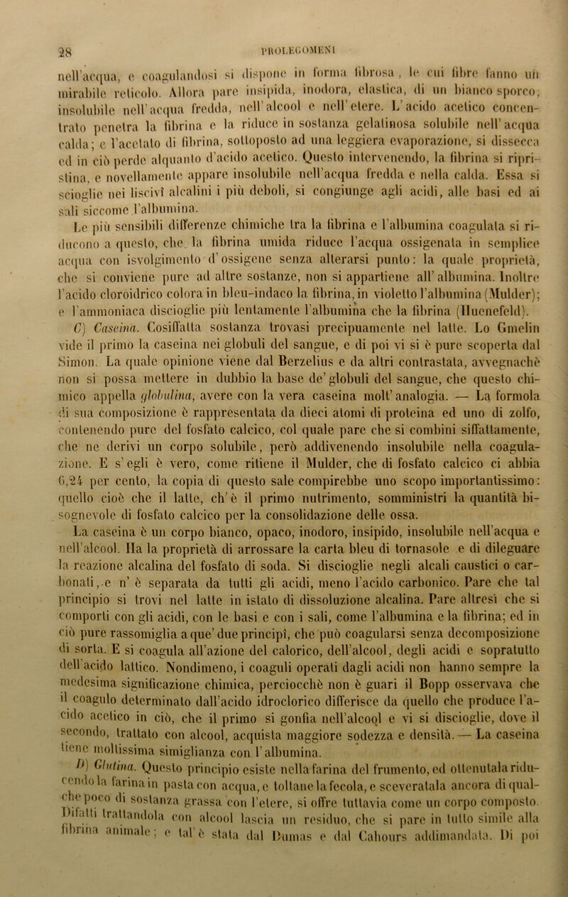 noli'acqua, c coagulandosi si dispone in (orina lihrosa , li* cui libre (anno un mirabile reticolo. Allora pare insipida, inodora, elastica, di un bianco sporco, insolubile nell’acqua fredda, nell’alcool e nell’etere. L’acido acetico concen- trato penetra la fibrina e la riduce in sostanza gelatinosa solubile nell’acqua calda; e l’acciaio di fibrina, sottoposto ad una leggiera evaporazione, si dissecca ed in ciò perde alquanto d’acido acetico. Questo intervenendo, la fibrina si ripri- stina. e novellamente appare insolubile nell’acqua fredda e nella calda. Essa si scioglie nei liscivi alcalini i più deboli, si congiunge agli acidi, alle basi ed ai sali siccome.l’albumina. Le più sensibili differenze chimiche tra la fibrina e l’albumina coagulata si ri- ducono a questo, clic, la fibrina umida riduce l’acqua ossigenata in semplice acqua con svolgimento d’ossigeno senza alterarsi punto: la quale proprietà, che si conviene pure ad altre sostanze, non si appartiene all’albumina. Inoltre l’acido cloroidrico colora in bleu-indaco la fibrina, in violetto l’albumina (Mulder); e l’ammoniaca discioglie più lentamente l’albumina che la fibrina (Uucnefeld). C) Cascina. Cosiffatta sostanza trovasi precipuamente nel latte. Lo Gmelin vide il primo la caseina nei globuli del sangue, e di poi vi si e pure scoperta dal Simon. La quale opinione viene dal Berzelius e da altri contrastata, avvegnaché non si possa mettere in dubbio la base de’ globuli del sangue, che questo chi- mico appella globulina, avere con la vera caseina moli’analogia. — La formola di sua composizione ò rappresentata da dieci atomi di proteina ed uno di zolfo, contenendo pure del fosfato calcico, col quale pare che si combini siffattamente, che ne derivi un corpo solubile, però addivenendo insolubile nella coagula- zione. E s’egli è vero, come ritiene il Mulder, che di fosfato calcico ci abbia 6,24 per cento, la copia di questo sale compirebbe uno scopo importantissimo : quello cioè che il latte, eh’è il primo nutrimento, somministri la quantità bi- sognevole di fosfato calcico per la consolidazione delle ossa. La caseina è un corpo bianco, opaco, inodoro, insipido, insolubile nell’acqua e nell’alcool. Ila la proprietà di arrossare la carta bleu di tornasole e di dileguare la reazione alcalina del fosfato di soda. Si discioglie negli alcali caustici o car- bonaii, e n’ ò separata da tutti gli acidi, meno l’acido carbonico. Pare clic tal principio si trovi nel latte in istalo di dissoluzione alcalina. Pare altresi che si comporti con gli acidi, con le basi e con i sali, come l’albumina e la fibrina; ed in ciò pure rassomiglia a que’ due principi, che può coagularsi senza decomposizione di sorta. E si coagula all’azione del calorico, dell’alcool, degli acidi c sopratulto dell acido lattico. Nondimeno, i coaguli operati dagli acidi non hanno sempre la medesima significazione chimica, perciocché non è guari il Bopp osservava che il coagulo determinato dall’acido idroclorico differisce da quello che produce l’a- cido acetico in ciò, che il primo si gonfia nell’alcool e vi si discioglie, dove il secondo, trattato con alcool, acquista maggiore sodezza e densità. — La caseina tiene moltissima simiglianza con l’albumina. 1*) Chitina. Questo principio esiste nella farina del frumento, ed ottenutala ridu- cendola farina in pasta con acqua, e toltane la fecola, e sceveratala ancora diqual- < e poco di sostanza grassa con l’etere, si offre tuttavia come un corpo composto. . 1 atli Odiandola con alcool lascia un residuo, che si pare in lutto simile alla nrina animale, e tal é stata dal Dumas e dal Cahours addimandata. Di poi