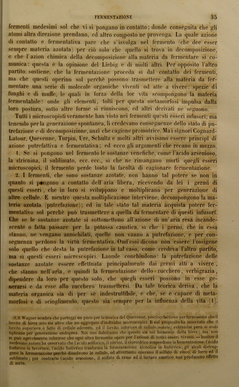fermenti medesimi sol che vi si pongano in contatto ; donde conseguita che gli atomi altra direzione prendano, ed altro composto ne provenga. La quale azione di contatto e fermentativa pare che s’isvolga nel fermento (che dee esser sempre materia azotata) per ciò solo che quello si trova in decomposizione, e che l’azion chimica della decomposizione alla materia da fermentare si co- munica: questa è la opinione del Liebig e di molti altri. Per opposito l’altro partilo sostiene, che la fermentazione proceda si dal contatto dei fermenti, ma che questi operino sol perchè possono trasmettere alla materia da fer- mentare una serie di molecole organiche viventi od alte a vivere: spezie di funghi e di muffe, le quali in forza della lor vita scompongono la materia fermentabile: onde gli elementi, tolti per questa metamorfosi impulsa dalla loro postura, sotto altre forme si riuniscono, ed altri derivati ne seguono. Tutti i microscopisti veramente han visto nei fermenti questi esseri infusori; ma tenendo perla generazione spontanea, li credevano conseguenze dello stato di pu- trefazione e di decomposizione, anzi che cagione promotrice. Mai signori Cognard- Latour, Quevenne, Turpin, Ere, Sehultz e molli altri avvisano essere principi di azione putrefattiva e fermentativa; ed ecco gli argomenti che recano in mezzo. 1. Se si pongono nel fermento le sostanze venefiche, come l’acido arsenioso, la stricnina, il sublimato, ecc. ecc., sì che ne rimangano morti quegli esseri microscopici, il fermento perde tosto la facoltà di cagionare fermentazione. 2. I fermenti, che sono sostanze azotate, non hanno tal potere se non in quanto si pongono a contatto dell’aria libera, ricevendo da lei i germi di questi esseri, che in loro si sviluppano e moltiplicano per generazione di altre cellule. E mentre questa moltiplicazione interviene, decompongono la ma- teria azotata (putrefazione) ; ed in tale stato tal materia acquista potere fer- mentativo sol perchè può trasmettere a quella da fermentare di questi infusori. Che se le sostanze azotate si sottomettono all’azione di un’aria resa incande- scente o fatta passare per la potassa caustica, sì che i germi, che in essa stanno, ne vengano annichilati, quelle non vanno a putrefazione, e per con- seguenza perdono la virtù fermentativa. Ond’essi dicono non essere l’ossigene solo quello che desta la putrefazione in tal caso, come credeva l’altro partito, ma sì questi esseri microscopici. Laonde conchiudono: la putrefazione delle sostanze azotate essere effettuata principalmente dai germi alti a vivere , che stanno nell’aria, e quindi la fermentazione dello zucchero, verbigrazia, dipendere da loro per questo solo, che quegli esseri possono in esse ge- nerarsi e da esse allo zucchero trasmettersi. Da tale teorica deriva , che la materia organica sia di per sè indeslrutlibile, e che, se è capace di meta- morfosi e di scioglimento, questo sia sempre per la influenza della vita (I). (1)11 Wagner sembra che parteggi un poco per la teorica del Quevenne, perciocché tiene per fermissimo cheil . lievito di birra non sia altro che un aggregato d’individui microscopici. t>sul proposito ha osservato che il lievito superiore è fatto di cellule aderenti, ed il lievito inferiore di cellule isolate; entrambe però si 'mol- tiplicano per generazione endogena. Noi non dubitiamo che (jucsto sia nel fermento della birra ; ma non si può agevolmente inferirne che ogni altro fermento operi per 1 azione di cotali esseri viventi. — Inoltre il medesimo autore ha osservato che l'àcido solforico, il nitrico, il cloroidrico sospendono la fermentazione: l'acido fosforico la favorisce, l’acido butirrico trasformala fermentazione alcoolica in butirrica; gli alcali distrug- gono la fermentazione perchè dissolvono le cellule, ed altrettanto operano il solfato di zinco, di ferro ed il sublimato ; per contrario l’acido arsenioso, il solfato di rame ed il tartaro emetico non producono effetto di sorta.