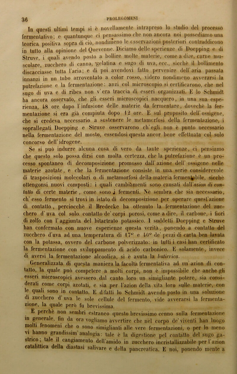 In questi ultimi tempi si è novellamente intrapreso lo studio del processo fermentativo; e quantunque ci pensassimo che non ancora noi possediamo una teorica positiva sopra di ciò, nondimeno le osservazioni posteriori contraddicono in tutto alla opinione del Quevenne. Diciamo delle sperienze di Doepping e di Struve, i quali avendo posto a bollire molte materie, come a dire, carne mu- scolare, zucchero di canna, 'gelatina e sugo di uva, ecc., sicché il bollimento discacciasse tutta l’aria; e di poi avendovi fallo pervenire dell’aria passala innanzi in un tubo arroventalo a color rosso, videro nondimeno avverarsi la putrefazione e la fermentazione: anzi col microscopio si certificarono, che nel sugo di uva e di ribes non v’era traccia di esseri organizzati. E lo Schmidt ha ancora osservato, che gli esseri microscopici nacquero, in una sua espe- rienza, 48 ore dopo l’infusione delle materie da fermentare, dovechè la fer- mentazione si era già compiuta dopo 12 ore. E sul proposito dell’ossigene, che si credeva necessario a sostenere le metamorfosi della fermentazione, i soprallegati Doepping e Struve osservarono ch’egli non è punto necessario nella fermentazione del mosto, essendosi questa ancor bene effettuata col solo concorso dell’ idrogene. Se si può indurre alcuna cosa di vero da tante sperienze, ci pensiamo che questo solo possa dirsi con molta certezza, che la putrefazione è un pro- cesso spontaneo di decomposizione promosso dall’azione dell’ ossigene nelle materie azotate, e che la fermentazione consiste in una serie considerevole di trasposizioni molecolari o di metamorfosi della-materia fermen^ibile, sicché ottengonsi nuovi composti : i quali cambiàmenli sono causali daU’asiow di con- tano di certe materie, come sono j fermenti. Nè sembra che sia necessario, eh’ esso fermento si trovi in istato di decomposizione per operare quest’azione di contatto , perciocché il Bredecke ha ottenuto la fermentazione del zuc- chero d’uva col solo, contatto de’corpi porosi, come a dire, il carbone, i fiori di zolfo con l’aggiunta del bitartrato potassico. 1 suddetti Doepping e Struve han confermalo con nuove esperienze questa verità, ponendo a contatto del zucchero d’uva ad una temperatura di 17° e 40° de’pezzi di carta ben lavata con la potassa, ovvero del carbone polverizzato: in lutti i casi han certificato la fermentazione con sviluppamento di acido carbonico. E solamente, invece di aversi la fermentazione alcoolica, si è avuta la butirrica. Generalizzata di questa maniera la facoltà fermentativa ad un’ azion di con- tatto, la quale può competere a molti corpi, non è impossibile che anche gli esseri microscopici avessero dal canto loro un simigliali te potere, sia consi- derati come corpi azotati, c sia per l’azion della vita loro sulle materie, con le quali sono in contatto. E difatli lo Schmidt avendo posto in una soluzione di zucchero d’uva le sole cellule del fermento, vide avverarsi la fermenta- zione, la quale però lu brevissima. E perchè non sembri estraneo questo brevissimo cenno sulla fermentazione in generale, fin da ora vogliamo avvertire che nel corpo de’viventi han luogo mo ti fenomeni che o sono simigliaci alle vere fermentazioni, o per lo meno vi hanno grandissim analogia: tale è la digestione pel contatto del sugo ga- strico, tale il cangiamento dell’amido in zucchero incrislallizzabile per l’azion cataliltica della diastasi salivare e della pancreatica. E noi, ponendo mente a