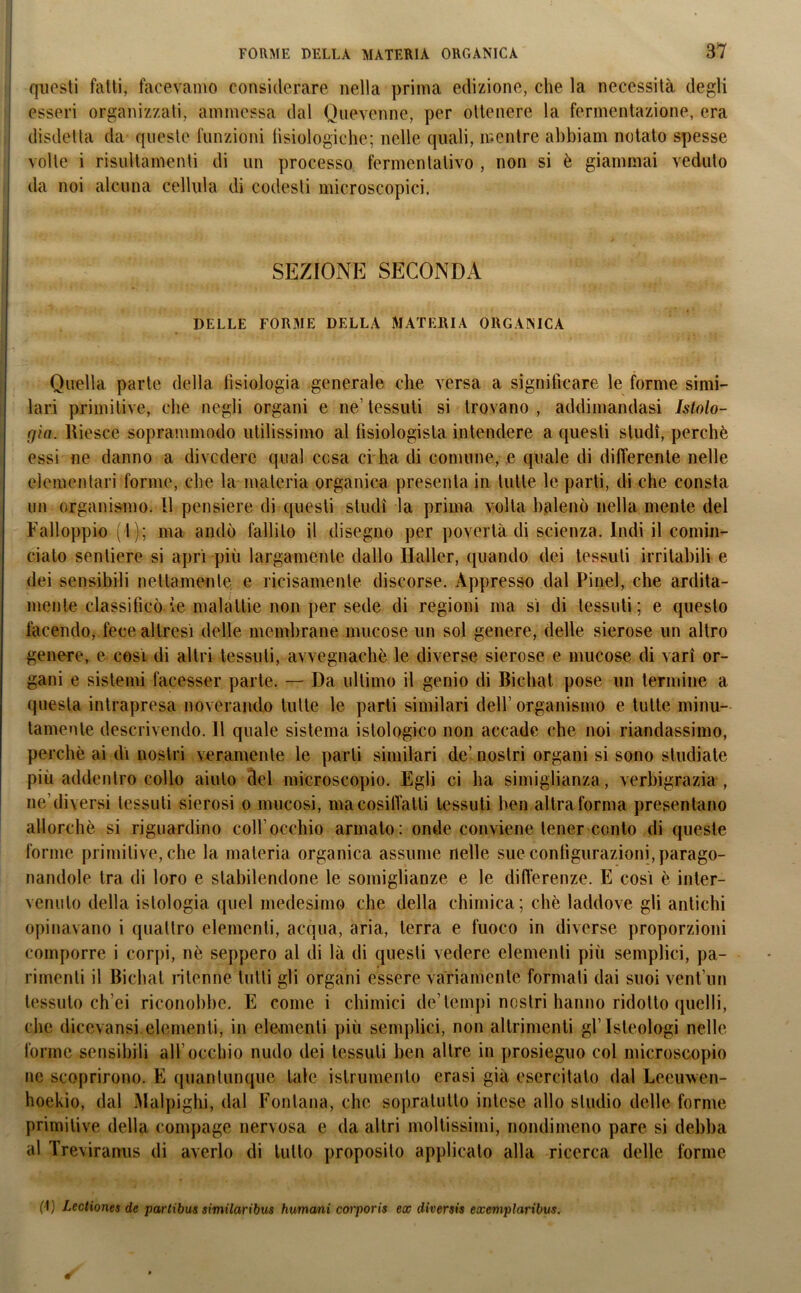 questi fatti, facevamo considerare nella prima edizione, che la necessità degli esseri organizzati, ammessa dal Quevenne, per ottenere la fermentazione, era disdetta da queste funzioni fisiologiche; nelle quali, mentre ahbiam notato spesse volle i risultamenti di un processo fermentativo , non si è giammai veduto da noi alcuna cellula di codesti microscopici. SEZIONE SECONDA DELLE FORME DELLA MATERIA ORGANICA Quella parte della tisiologia generale che versa a significare le forme simi- lari primitive, che negli organi e ne’ tessuti si trovano , addimandasi Istolo- gìa. Riesce soprani modo utilissimo al tìsiologista intendere a questi studi, perchè essi ne danno a divedere qual cosa ci lia di comune, e quale di differente nelle elementari formo, che la materia organica presenta in tutte le parti, di che consta un organismo. 11 pensiero di questi studi la prima volta balenò nella mente del Falloppio ( 1 ); ma andò fallilo il disegno per povertà di scienza. Indi il comin- ciato sentiero si aprì più largamente dallo Heller, quando dei tessuti irritabili e dei sensibili nettamente e riccamente discorse. Appresso dal Pi nel, che ardita- mente classificò ie malattie non per sede di regioni ma sì di tessuti; e questo facendo, fece altresì delle membrane mucose un sol genere, delle sierose un altro genere, e cosi di altri tessuti, avvegnaché le diverse sierose e mucose di vari or- gani e sistemi facesser parte. — Da ultimo il genio di Bichat. pose un termine a questa intrapresa noverando tutte le parti similari dell’ organismo e tutte minu- tamente descrivendo. 11 quale sistema istologico non accade che noi riandassimo, perchè ai dì nostri veramente le parti similari de’ nostri organi si sono studiate più addentro collo aiuto del microscopio. Egli ci ha simiglianza, verbigrazia , ne’diversi tessuti sierosi o mucosi, ma cosiffatti tessuti ben altra forma presentano allorché si riguardino coll’occhio armalo: onde conviene tener conto di queste forme primitive, che la materia organica assume nelle sue configurazioni, parago- nandole tra di loro e stabilendone le somiglianze e le differenze. E così è inter- venuto della istologia quel medesimo che della chimica; chè laddove gli antichi opinavano i quattro elementi, acqua, aria, terra e fuoco in diverse proporzioni comporre i corpi, nè seppero al di là di questi vedere elementi più semplici, pa- rimenti il Bichat ritenne lutti gli organi essere Variamente formati dai suoi venfun tessuto ch’ei riconobbe. E come i chimici de’tempi nostri hanno ridotto quelli, che dicevansi elementi, in elementi più semplici, non altrimenti gflsleologi nelle forme sensibili all’occhio nudo dei tessuti ben altre in prosieguo col microscopio ne scoprirono. E quantunque tale islrumenlo erasi già esercitalo dal Leeuwen- hoekio, dal Malpighi, dal Fontana, che sopralutto intese allo studio delle forme primitive della compage nervosa e da altri moltissimi, nondimeno pare si debba al Treviranus di averlo di tutto proposito applicato alla ricerca delle forme (\) Lectiones de partibus similaribus fiumani corporis ex diversis exemplaribus.