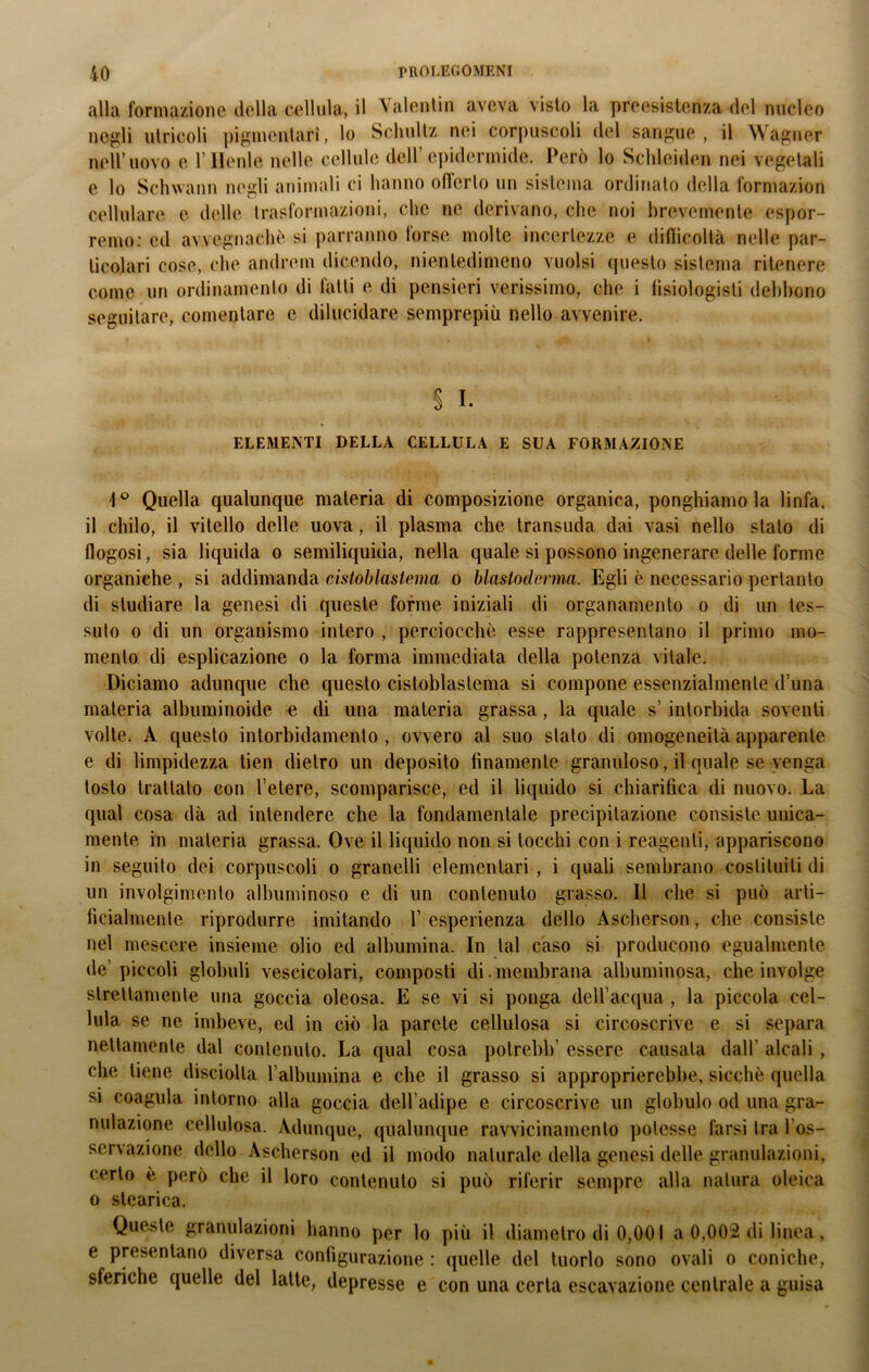 alla formazione della cellula, il Valentin aveva visto la preesistenza del nucleo negli utricoli pigmentari, lo Schullz nei corpuscoli del sangue, il Wagner nell’uovo e l’Henle nelle cellule dell’epidermide. Però lo Schleiden nei vegetali e lo Schwann negli animali ci hanno ofterlo un sistema ordinato della formazion cellulare e delle trasformazioni, che ne derivano, che noi brevemente espor- remo: ed avvegnaché si parranno forse molte incertezze e difficoltà nelle par- ticolari cose, che andrem dicendo, nientedimeno vuoisi questo sistema ritenere come un ordinamento di falli e di pensieri verissimo, che i fisiologisli debbono seguitare, commutare e dilucidare semprepiù nello avvenire. § I. ELEMENTI DELLA CELLULA E SUA FORMAZIONE ■1° Quella qualunque materia di composizione organica, ponghiamo la linfa, il chilo, il vitello delle uova, il plasma che transuda dai vasi nello stalo di flogosi, sia liquida o semiliquida, nella quale si possono ingenerare delle forme organiche , si addimanda cistoblastema o blastoderma. Egli è necessario pertanto di studiare la genesi di queste forme iniziali di organamento o di un tes- suto o di un organismo intero , perciocché esse rappresentano il primo mo- mento di esplicazione o la forma immediata della potenza vitale. Diciamo adunque che questo cistoblastema si compone essenzialmente d’una materia albuminoide e di una materia grassa, la quale s’intorbida soventi volte. A questo intorbidamento , ovvero al suo stalo di omogeneità apparente e di limpidezza tien dietro un deposito finamente granuloso, il quale se venga tosto trattato con l’etere, scomparisce, ed il liquido si chiarifica di nuovo. La qual cosa dà ad intendere che la fondamentale precipitazione consiste unica- mente in materia grassa. Ove il liquido non si tocchi con i reagenti, appariscono in seguito dei corpuscoli o granelli elementari , i quali sembrano costituiti di un involgimento albuminoso e di un contenuto grasso. 11 che si può arti- ficialmente riprodurre imitando 1’ esperienza dello Ascherson, che consiste nel mescere insieme olio ed albumina. In tal caso si producono egualmente de’piccoli globuli vescicolari, composti di . membrana albuminosa, che involge strettamente una goccia oleosa. E se vi si ponga dell’acqua , la piccola cel- lula se ne imbeve, ed in ciò la parete cellulosa si circoscrive e si separa nettamente dal contenuto. La qual cosa potrebb’ essere causata dall’ alcali , che tiene disciolta l’albumina e che il grasso si approprierebbe, sicché quella si coagula intorno alla goccia dell’adipe e circoscrive un globulo od una gra- nulazione cellulosa. Adunque, qualunque ravvicinamento potesse farsi tra l os- servazione dello Ascherson ed il modo naturale della genesi delle granulazioni, certo é però che il loro contenuto si può riferir sempre alla natura oleica o stearica. Queste granulazioni hanno per lo più il diametro di 0,001 a 0,002 di linea, e presentano diversa configurazione : quelle del tuorlo sono ovali o coniche, sferiche quelle del latte, depresse e con una certa escavazione centrale a guisa