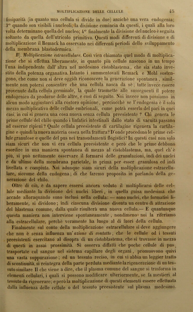 fissiparità (in quanto una cellula si divide in due) anziché una vera endogenìa; 3° quando son visibili i nucleoli, la divisione comincia da questi, i quali alla loro volta determinano quelladel nucleo; 4° finalmente la divisione del nucleo è seguita soltanto da quella delfutricolo primitivo. Questi modi differenti di divisione e di moltiplicazione il Remack ha osservato nei differenti periodi dello sviluppamelo della membrana blastodermica. D). Moltiplicazione e sir acellulare. Così vien chiamato quel modo di moltiplica- zione che si effettua liberamente, in quanto più cellule nascono in un tempo l’una indipendente dall’altra nel medesimo cistoblastema, che sia stato inve- stito della potenza organativa. Intanto i summentovati Remack e Molli sosten- gono, che come non si deve oggidì riconoscere la generazione spontanea , simil- mente non potersi consentire che una cellula nasca da sè ; tutte invece essere provenute dalla cellula germinale, la quale trasmette alle susseguenti il potere endogenico da produrne delle altre, e così di seguito. Noi invece non possiamo in alcun modo aggiustarci alla costoro opinione, perciocché se V endogenìa è il solo mezzo moltiplicativo delle cellule embrionali, come potrà esserlo del pari in quei casi, in cui si genera una cosa nuova senza cellula preesistente ? Chi genera le prime cellule del chilo quando i linfatici intestinali dallo stato di vacuità passano ad esserne ripieni ? Quale cellula preesistente di cartilagine rigenera la cartila- gine e quindi la nuova materia ossea nella frattura? D’onde procedono le prime cel- lulegranulose e quelle del pus nei transudamenti flogistici? In questi casi non solo siam sicuri che non vi era cellula preesistente e però che le prime debbono esordire in una maniera spontanea di mezzo al cistoblastema, ma, quel eh’è più, si può nettamente osservare il formarsi delle granulazioni, indi dei nuclei e da ultimo della membrana parietale, in prima per esser granulosa ed indi livellata e compiuta. Noi adunque siam sicuri della moltiplicazione estracellu- lare, siccome della endogena; di che faremo proposito in parlando della ge- nerazione del chilo. Oltre di ciò, è da sapere essersi ancora veduto il moltiplicarsi delle cel- lule mediante la divisione dei nuclei liberi, in quella guisa medesima che accade alloraquando sono inclusi nella cellula: — sono nuclei, che formatisi li- beramente, si dividono ; indi ciascuna divisione diventa un centro di attrazione del blastema comune, dalla quale risulterà una nuova cellula.— E quantunque questa maniera non interviene spontaneamente , nondimeno noi la riferiamo alla estracellulare, perchè veramente ha luogo al di fuori della cellula. Finalmente sul conto della moltiplicazione estracellulare si deve aggiungere che non è senza influenza un’ azione di contatto, che le cellule od i tessuti preesistenti esercitano al disopra di un cistoblastema, che si trovasse in mezzo di questi in assai prossimità. Si osserva diffatli che poche cellule di pus, trasportate col sangue nel sistema capillare degli organi, promuovono quivi una vasta suppurazione; ed un tessuto reciso, in cui vi abbia un leggier tratto di scontinuità, si reintegra della parte perduta mediante la rigenerazione di un tes- sutosimilare. Il che viene a dire, che il plasma comune del sangue si trasforma in elementi cellulari, i quali si possono modificare ulteriormente, se fa mestieri al tessuto da rigenerare; e però la moltiplicazione di questi elementi essere effettuata dalla influenza delle cellule o del tessuto preesistente sul plasma medesimo.