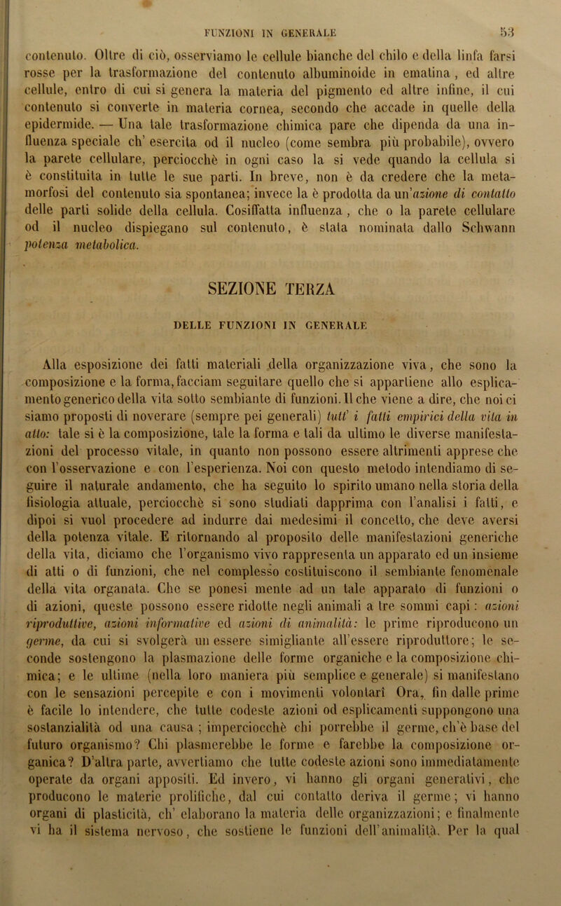 contenuto. Oltre di ciò, osserviamo le cellule bianche del chilo e della linfa l'arsi rosse per la trasformazione del contenuto albuminoide in ematina, ed altre cellule, entro di cui si genera la materia del pigmento ed altre infine, il cui contenuto si converte in materia cornea, secondo che accade in quelle della epidermide. — Una tale trasformazione chimica pare che dipenda da una in- lluenza speciale eh’ esercita od il nucleo (come sembra più probabile), ovvero la parete cellulare, perciocché in ogni caso la si vede quando la cellula si è constituita in tutte le sue parti. In breve, non è da credere che la meta- morfosi del contenuto sia spontanea; invece la è prodotta da un azione eli contatto delle parti solide della cellula. Cosiffatta influenza , che o la parete cellulare od il nucleo dispiegano sul contenuto, è stata nominata dallo Schwann potenza metabolica. SEZIONE TERZA DELLE FUNZIONI IN GENERALE Alla esposizione dei fatti materiali della organizzazione viva, che sono la composizione e la forma, facciam seguitare quello che si appartiene allo esplica- melo generico della vita sotto sembiante di funzioni. Il che viene a dire, che noi ci siamo proposti di noverare (sempre pei generali) tutt’ i fatti empirici della vita in atto: tale si è la composizione, tale la forma e tali da ultimo le diverse manifesta- zioni del processo vitale, in quanto non possono essere altrimenti apprese che con l’osservazione e con l’esperienza. Noi con questo metodo intendiamo di se- guire il naturale andamento, che ha seguito lo spirilo umano nella storia della fisiologia attuale, perciocché si sono studiati dapprima con l’analisi i fatti, e dipoi si vuol procedere ad indurre dai medesimi il concetto, che deve aversi della potenza vitale. E ritornando al proposito delle manifestazioni generiche della vita, diciamo che l’organismo vivo rappresenta un apparato ed un insieme di atti o di funzioni, che nel complesso costituiscono il sembiante fenomenale della vita organata. Che se ponesi mente ad un tale apparato di funzioni o di azioni, queste possono essere ridotte negli animali a tre sommi capi: azioni riproduttive, azioni informative ed azioni di animalità: le prime riproducono un genne, da cui si svolgerà un essere simiglianle all’essere riproduttore; le se- conde sostengono la plasmazione delle forme organiche e la composizione chi- mica; e le ultime (nella loro maniera più semplice e generale) si manifestano con le sensazioni percepite e con i movimenti volontari Ora, fin dalle prime è facile lo intendere, che tutte codeste azioni od esplicameli ti suppongono una sostanzialità od una causa ; imperciocché chi porrebbe il germe, ch’è base del futuro organismo? Chi plasmerebbe le forme e farebbe la composizione or- ganica? D’altra parte, avvertiamo che tulle codeste azioni sono immediatamente operate da organi appositi. Ed invero, vi hanno gli organi generativi, che producono le materie prolifiche, dal cui contatto deriva il germe; vi hanno organi di plasticità, eh’elaborano la materia delle organizzazioni; e finalmente vi ha il sistema nervoso, che sostiene le funzioni dell’animalità. Per la qual