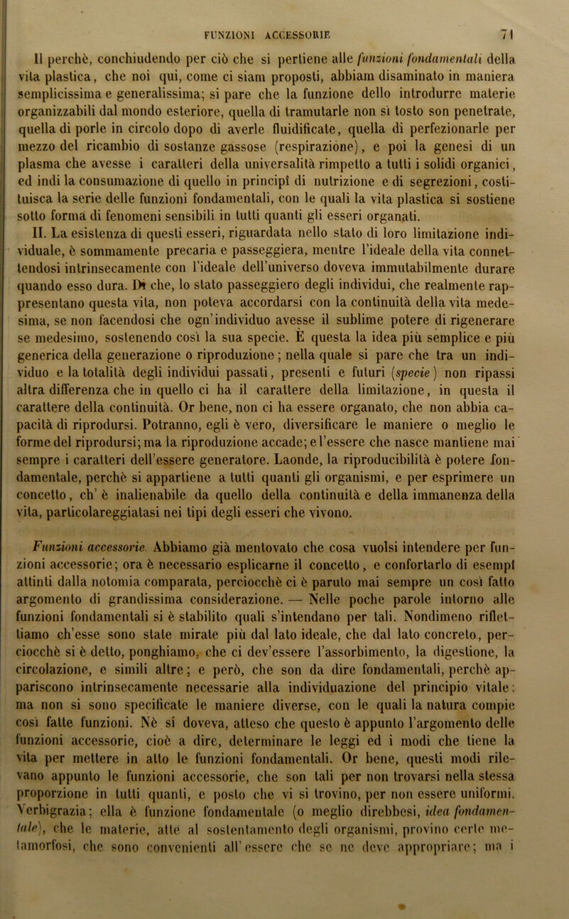FUNZIONI ACCESSORIE 7! li perchè, conchiudendo per ciò che si pertiene alle funzioni fondamentali della vita plastica, che noi qui, come ci siam proposti, abbiam disaminato in maniera semplicissima e generalissima; si pare che la funzione dello introdurre materie organizzabili dal mondo esteriore, quella di tramutarle non si tosto son penetrate, quella di porle in circolo dopo di averle fluidificate, quella di perfezionarle per mezzo del ricambio di sostanze gassose (respirazione), e poi la genesi di un plasma che avesse i caratteri della universalità rimpetlo a tutti i solidi organici, ed indi la consumazione di quello in principi di nutrizione e di segrezioni, costi- tuisca la serie delle funzioni fondamentali, con le quali la vita plastica si sostiene sotto forma di fenomeni sensibili in tutti quanti gli esseri organati. II. La esistenza di questi esseri, riguardata nello stalo di loro limitazione indi- viduale, è sommamente precaria e passeggierà, mentre l’ideale della vita connet- tendosi intrinsecamente con l’ideale dell’universo doveva immutabilmente durare quando esso dura. Di che, lo stato passeggierò degli individui, che realmente rap- presentano questa vita, non poteva accordarsi con la continuità deliavita mede- sima, se non facendosi che ogn’individuo avesse il sublime potere di rigenerare se medesimo, sostenendo così la sua specie. E questa la idea più semplice e più generica della generazione o riproduzione ; nella quale si pare che tra un indi- viduo e la totalità degli individui passati, presenti e futuri (specie ) non ripassi altra differenza che in quello ci ha il carattere della limitazione, in questa il carattere della continuità. Or bene, non ci ha essere organato, che non abbia ca- pacità di riprodursi. Potranno, egli è vero, diversificare le maniere o meglio le forme del riprodursi; ma la riproduzione accade; e l’essere che nasce mantiene mai sempre i caratteri dell’essere generatore. Laonde, la riproducibilità è potere fon- damentale, perchè si appartiene a tutti quanti gli organismi, e per esprimere un concetto, eh’ è inalienabile da quello della continuità e della immanenza della vita, particolareggiatasi nei tipi degli esseri che vivono. Funzioni accessorie. Abbiamo già mentovalo che cosa vuoisi intendere per fun- zioni accessorie; ora è necessario esplicarne il concetto, e confortarlo di esempi attinti dalla notomia comparala, perciocché ci è paruto mai sempre un così fatto argomento di grandissima considerazione. — Nelle poche parole intorno alle funzioni fondamentali si è stabilito quali s’intendano per tali. Nondimeno riflet- tiamo ch’esse sono state mirate più dal lato ideale, che dal lato concreto, per- ciocché si è detto, ponghiamo, che ci dev’essere l’assorbimento, la digestione, la circolazione, e simili altre ; e però, che son da dire fondamentali, perchè ap- pariscono intrinsecamente necessarie alla individuazione del principio vitale : ma non si sono specificate le maniere diverse, con le quali la natura compie così fatte funzioni. Nè si doveva, atteso che questo è appunto l’argomento delle funzioni accessorie, cioè a dire, determinare le leggi ed i modi che tiene la vita per mettere in atto le funzioni fondamentali. Or bene, questi modi rile- vano appunto le funzioni accessorie, ebe son tali per non trovarsi nella stessa proporzione in lutti quanti, e posto che vi si trovino, per non essere uniformi. Verbigrazia; ella è funzione fondameulale (o meglio direbbesi, idea fondamen- tale), che le materie, atte al sostentamento degli organismi, provino certe me- tamorfosi, che sono convenienti all’essere clic se ne deve appropriare; ma i