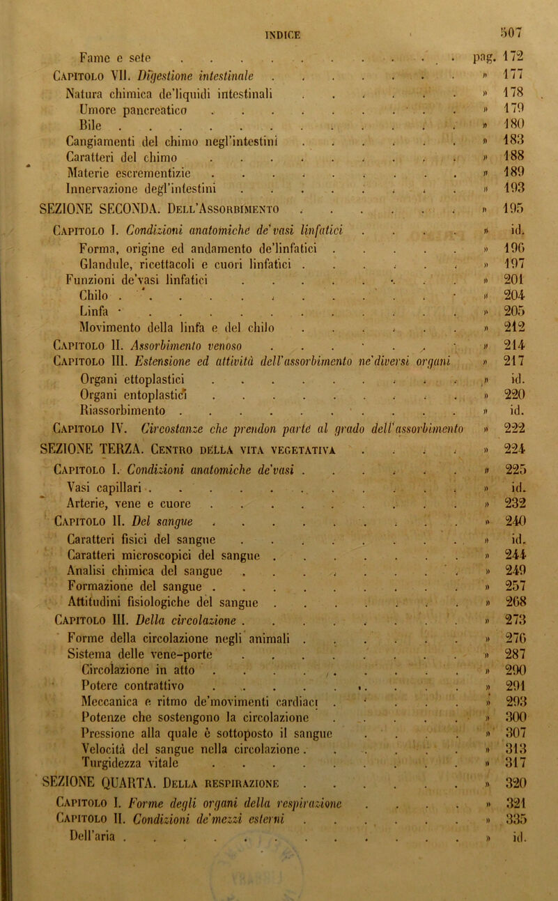 Fame e sete . . . . • • > png. 172 Capitolo VII. Digestione intestinale . • r> 177 Natura chimica de’liquidi intestinali i » 178 Umore pancreatico » 179 Bile ,• » 180 Cangiamenti del chimo negl’intestini • lì 183 Caratteri del chimo . >ì 188 Materie escrementizie < ìi 189 Innervazione degl’intestini . >1 193 SEZIONE SECONDA. Dell’Assorbimento . n 195 Capitolo I. Condizioni anatomiche de vasi linfatici . ni id. Forma, origine ed andamento de’linfatici » 190 Glandule, ricettacoli e cuori linfatici . i » 197 Funzioni de’vasi linfatici • » 201 Chilo .... j . >i 204 Linfa * n 205 Movimento della linfa e del chilo i » 212 Capitolo li. Assorbimento venoso . » 214 Capitolo III. Estensione ed attività dell'assorbimento ne diversi organi » 217 Organi ettoplastici i i • » * id. Organi entoplasticì « » 220 Riassorbimento • )T id. Capitolo IV. Circostanze che prendon parte al grado dell'assorbimento » 222 SEZIONE TERZA. Centro della vita vegetativa • )) 224 Capitolo I. Condizioni anatomiche de'vasi . i il 225 Vasi capillari . „• )) id. Arterie, vene e cuore • )) 232 Capitolo 11. Del sangue ; » 240 Caratteri fisici del sangue .... )) id. Caratteri microscopici del sangue . . )) 244 Analisi chimica del sangue .... . )) 249 Formazione del sangue , )) 257 Attitudini fisiologiche del sangue . • » 2G8 Capitolo III. Della circolazione .... . )) 273 Forme della circolazione negli animali . # )) 270 Sistema delle vene-porte .... >) 287 Circolazione in atto . . . . ,. )) 290 Potere contrattivo ■ . )) 291 Meccanica e ritmo de’movimenti cardiaci . ,• 4 )> 293 Potenze che sostengono la circolazione » 300 Pressione alla quale è sottoposto il sangue . )> 307 Velocità del sangue nella circolazione. » 313 Turgidezza vitale . )> 317 SEZIONE QUARTA. Della respirazione , )) 320 Capitolo I. Forme degli organi della respirazione )) 321 Capitolo II. Condizioni de'mezzi esterni • )) 335 Dell’aria . )> id.