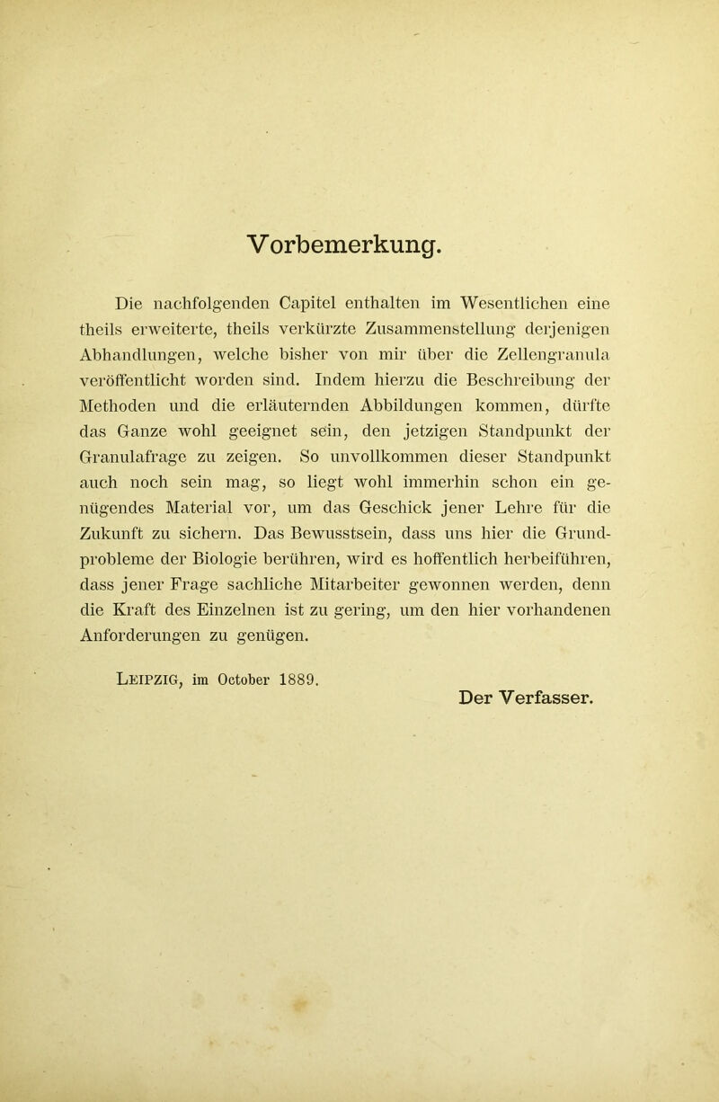 Die nachfolgenden Capitel enthalten im Wesentlichen eine theils erweiterte, theils verkürzte Zusammenstellung derjenigen Abhandlungen, welche bisher von mir über die Zellengranula veröffentlicht worden sind. Indem hierzu die Beschreibung der Methoden und die erläuternden Abbildungen kommen, dürfte das Ganze wohl geeignet sein, den jetzigen Standpunkt der Granulafrage zu zeigen. So unvollkommen dieser Standpunkt auch noch sein mag, so liegt wohl immerhin schon ein ge- nügendes Material vor, um das Geschick jener Lehre für die Zukunft zu sichern. Das Bewusstsein, dass uns hier die Grund- probleme der Biologie berühren, wird es hoffentlich herbeiführen, dass jener Frage sachliche Mitarbeiter gewonnen werden, denn die Kraft des Einzelnen ist zu gering, um den hier vorhandenen Anforderungen zu genügen. Leipzig, im October 1889. Der Verfasser.