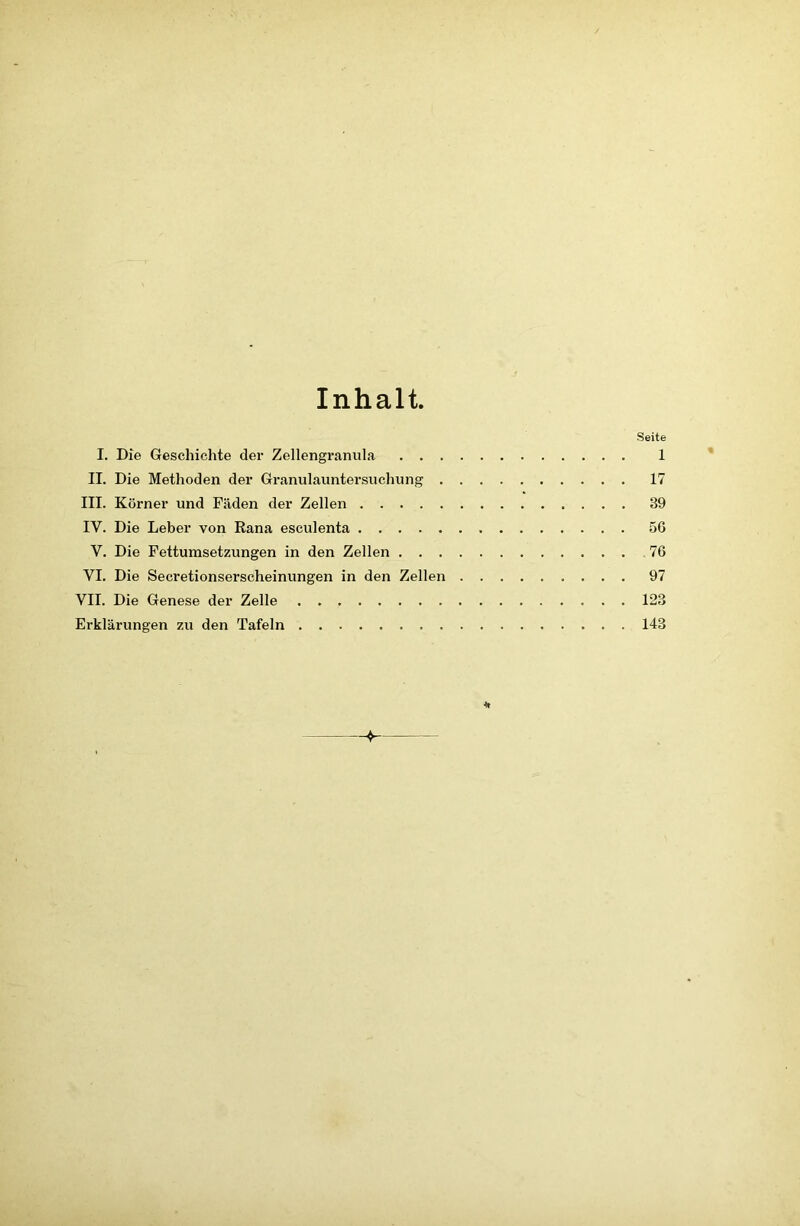 Inhalt, Seite I. Die Geschichte der Zellengranula 1 II. Die Methoden der Granulauntersuchung 17 III. Körner und Fäden der Zellen 89 IV. Die Leber von Rana esculenta 56 V. Die Fettumsetzungen in den Zellen 76 VI. Die Secretionserscheinungen in den Zellen 97 VII. Die Genese der Zelle 128 Erklärungen zu den Tafeln 143