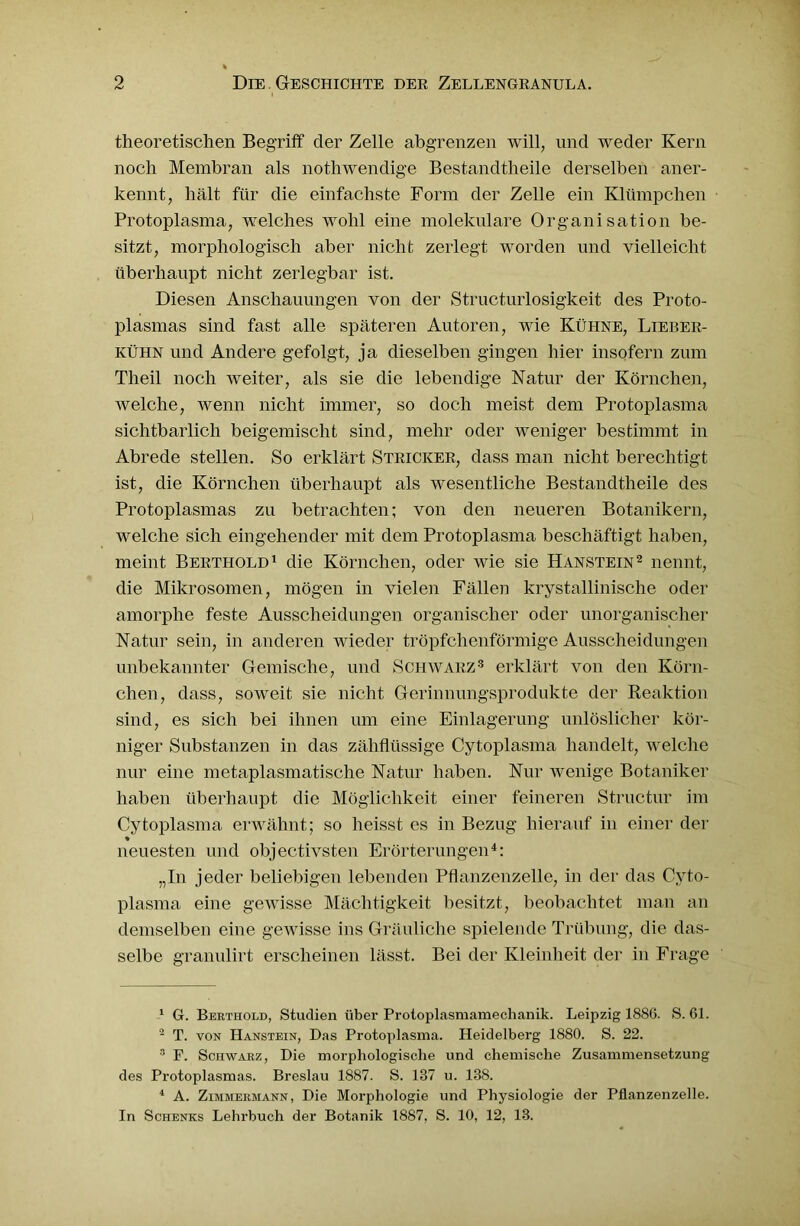 theoretischen Begriff der Zelle abgrenzen will, und weder Kern noch Membran als nothwendige Bestandtheile derselben aner- kennt, hält für die einfachste Form der Zelle ein Klümpchen Protoplasma, welches wohl eine molekulare Organisation be- sitzt, morphologisch aber nicht zerlegt worden und vielleicht überhaupt nicht zerlegbar ist. Diesen Anschauungen von der Structurlosigkeit des Proto- plasmas sind fast alle späteren Autoren, wie Kühne, Lieber- kühn und Andere gefolgt, ja dieselben gingen hier insofern zum Tlieil noch weiter, als sie die lebendige Natur der Körnchen, welche, wenn nicht immer, so doch meist dem Protoplasma sichtbarlich beigemischt sind, mehr oder weniger bestimmt in Abrede stellen. So erklärt Stricker, dass man nicht berechtigt ist, die Körnchen überhaupt als wesentliche Bestandtheile des Protoplasmas zu betrachten; von den neueren Botanikern, welche sich eingehender mit dem Protoplasma beschäftigt haben, meint Berthold1 die Körnchen, oder wie sie Hanstein2 nennt, die Mikrosomen, mögen in vielen Fällen krystallinische oder amorphe feste Ausscheidungen organischer oder unorganischer Natur sein, in anderen wieder tröpfchenförmige Ausscheidungen unbekannter Gemische, und Schwarz3 erklärt von den Körn- chen, dass, soweit sie nicht Gerinnungsprodukte der Reaktion sind, es sich bei ihnen um eine Einlagerung unlöslicher kör- niger Substanzen in das zähflüssige Cytoplasma handelt, welche nur eine metaplasmatische Natur haben. Nur wenige Botaniker haben überhaupt die Möglichkeit einer feineren Structur im Cytoplasma erwähnt; so heisst es in Bezug hierauf in einer der » neuesten und objectivsten Erörterungen4: „In jeder beliebigen lebenden Pflanzenzelle, in der das Cyto- plasma eine gewisse Mächtigkeit besitzt, beobachtet man an demselben eine gewisse ins Gräuliche spielende Trübung, die das- selbe granulirt erscheinen lässt. Bei der Kleinheit der in Frage 1 G. Berthold, Studien über Protoplasmamechanik. Leipzig 1886. S. 61. 2 T. von Hanstein, Das Protoplasma. Heidelberg 1880. S. 22. 8 F. Schwarz, Die morphologische und chemische Zusammensetzung des Protoplasmas. Breslau 1887. S. 187 u. 138. 4 A. Zimmermann, Die Morphologie und Physiologie der Pflanzenzelle. In Schenks Lehrbuch der Botanik 1887, S. 10, 12, 13.