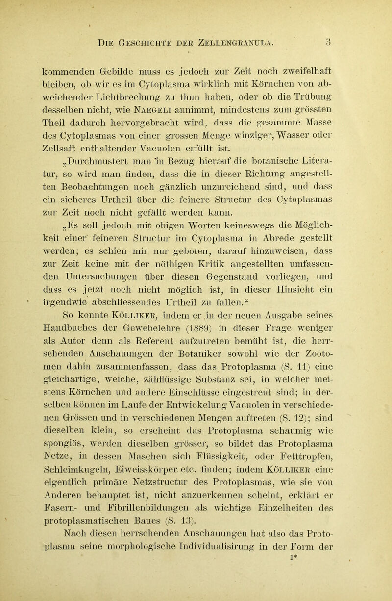 i kommenden Gebilde muss es jedoch zur Zeit noch zweifelhaft bleiben, ob wir es im Cytoplasma wirklich mit Körnchen von ab- weichender Lichtbrechung’ zu thun haben, oder ob die Trübung desselben nicht, wie Naegeli annimmt, mindestens zum grössten Theil dadurch hervorgebracht wird, dass die gesammte Masse des Cytoplasmas von einer grossen Menge winziger, Wasser oder Zellsaft enthaltender Vacuolen erfüllt ist. „Durchmustert man *in Bezug hierauf die botanische Litera- tur, so wird man finden, dass die in dieser Richtung angestell- ten Beobachtungen noch gänzlich unzureichend sind, und dass ein sicheres Urtheil über die feinere Structur des Cytoplasmas zur Zeit noch nicht gefällt werden kann. „Es soll jedoch mit obigen Worten keineswegs die Möglich- keit einer' feineren Structur im Cytoplasma in Abrede gestellt werden; es schien mir nur geboten, darauf hinzuweisen, dass zur Zeit keine mit der nöthigen Kritik angestellten umfassen- den Untersuchungen über diesen Gegenstand vorliegen, und dass es jetzt noch nicht möglich ist, in dieser Hinsicht ein irgendwie abschliessendes Urtheil zu fällen.“ So konnte Kölliker, indem er .in der neuen Ausgabe seines Handbuches der Gewebelehre (1889) in dieser Frage weniger als Autor denn als Referent aufzutreten bemüht ist, die herr- schenden Anschauungen der Botaniker sowohl wie der Zooto- men dahin zusammenfassen, dass das Protoplasma (S. 11) eine gleichartige, weiche, zähflüssige Substanz sei, in welcher mei- stens Körnchen und andere Einschlüsse eingestreut sind; in der- selben können im Laufe der Entwickelung Vacuolen in verschiede- nen Grössen und in verschiedenen Mengen auftreten (S. 12); sind dieselben klein, so erscheint das Protoplasma schaumig wie spongiös, werden dieselben grösser, so bildet das Protoplasma Netze, in dessen Maschen sich Flüssigkeit, oder Fetttropfen, Schleimkugeln, Eiweisskörper, etc. finden; indem Kölliker eine eigentlich primäre Netzstructur des Protoplasmas, wie sie von Anderen behauptet ist, nicht anzuerkennen scheint, erklärt er Fasern- und Fibrillenbildungen als wichtige Einzelheiten des protoplasmatischen Baues (S. 13). Nach diesen herrschenden Anschauungen hat also das Proto- plasma seine morphologische Individualisirung in der Form der l*