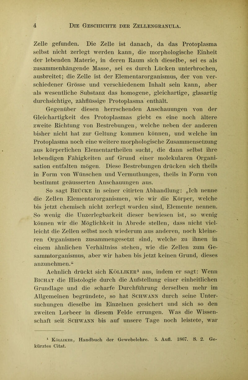 Zelle gefunden. Die Zelle ist danach, da das Protoplasma selbst nicht zerlegt werden kann, die morphologische Einheit der lebenden Materie, in deren Raum sich dieselbe, sei es als zusammenhängende Masse, sei es durch Lücken unterbrochen, ausbreitet; die Zelle ist der Elementarorganismus, der von ver- schiedener Grösse und verschiedenem Inhalt sein kann, aber als wesentliche Substanz das homogene, gleichartige, glasartig durchsichtige, zähflüssige Protoplasma enthält. Gegenüber diesen herrschenden Anschauungen von der Gleichartigkeit des Protoplasmas giebt es eine noch ältere zweite Richtung von Bestrebungen, welche neben der anderen bisher nicht hat zur Geltung kommen können, und welche im Protoplasma noch eine weitere morphologische Zusammensetzung aus körperlichen Elementartheilen sucht, die dann selbst ihre lebendigen Fähigkeiten auf Grund einer molekularen Organi- sation entfalten mögen. Diese Bestrebungen drücken sich theils in Form von Wünschen und Vermuthungen, theils in Form von bestimmt geäusserten Anschauungen aus. So sagt Brücke in seiner citirten Abhandlung: „Ich nenne die Zellen Elementar Organismen, wie wir die Körper, welche bis jetzt chemisch nicht zerlegt worden sind, Elemente nennen. So wenig die Unzerlegbarkeit dieser bewiesen ist, so wenig können wir die Möglichkeit in Abrede stellen, dass nicht viel- leicht die Zellen selbst noch wiederum aus anderen, noch kleine- ren Organismen zusammengesetzt sind, welche zu ihnen in einem ähnlichen Verhältniss stehen, wie die Zellen zum Ge- sammtorganismus, aber wir haben bis jetzt keinen Grund, dieses anzunehmen.“ Aehnlich drückt sich Kölliker1 aus, indem er sagt: Wenn Bichat die Histologie durch die Aufstellung einer einheitlichen Grundlage und die scharfe Durchführung derselben mehr im Allgemeinen begründete, so hat Schwann durch seine Unter- suchungen dieselbe im Einzelnen gesichert und sich so den zweiten Lorbeer in diesem Felde errungen. Was die Wissen- schaft seit Schwann bis auf unsere Tage noch leistete, war 1 Kölliker, Handbuch der Gewebelehre. 5. Aull. 1867. S. 2. Ge- kürztes Citat.