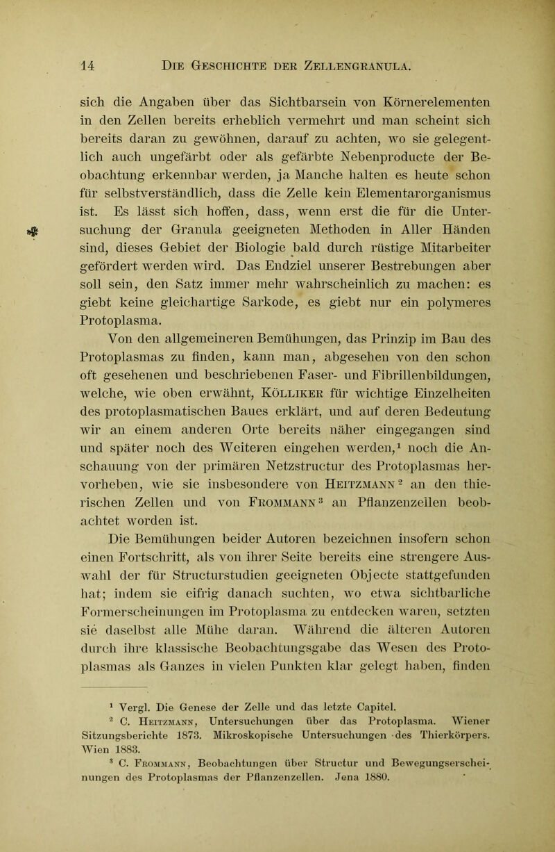 sich die Angaben über das Sichtbarsein von Körnerelementen in den Zellen bereits erheblich vermehrt und man scheint sich bereits daran zu gewöhnen, darauf zu achten, wo sie gelegent- lich auch ungefärbt oder als gefärbte Nebenproducte der Be- obachtung erkennbar werden, ja Manche halten es heute schon für selbstverständlich, dass die Zelle kein Elementarorganismus ist. Es lässt sich hoffen, dass, wenn erst die für die Unter- suchung der Granula geeigneten Methoden in Aller Händen sind, dieses Gebiet der Biologie bald durch rüstige Mitarbeiter gefördert werden wird. Das Endziel unserer Bestrebungen aber soll sein, den Satz immer mehr wahrscheinlich zu machen: es giebt keine gleichartige Sarkode, es giebt nur ein polymeres Protoplasma. Von den allgemeineren Bemühungen, das Prinzip im Bau des Protoplasmas zu finden, kann man, abgesehen von den schon oft gesehenen und beschriebenen Faser- und Fibrillenbildungen, welche, wie oben erwähnt, Kölliker für wichtige Einzelheiten des protoplasmatischen Baues erklärt, und auf deren Bedeutung wir an einem anderen Orte bereits näher eingegangen sind und später noch des Weiteren eingelien werden,1 noch die An- schauung von der primären Netzstructur des Protoplasmas her- vorheben, wie sie insbesondere von Heitzmann2 an den thie- rischen Zellen und von Frommann3 an Pflanzenzeilen beob- achtet worden ist. Die Bemühungen beider Autoren bezeichnen insofern schon einen Fortschritt, als von ihrer Seite bereits eine strengere Aus- wahl der für Structurstudien geeigneten Objecte stattgefunden hat; indem sie eifrig danach suchten, wo etwa sichtbarliclie Formerscheinungen im Protoplasma zu entdecken waren, setzten sie daselbst alle Mühe daran. Während die älteren Autoren durch ihre klassische Beobachtungsgabe das Wesen des Proto- plasmas als Ganzes in vielen Punkten klar gelegt haben, finden 1 Vergl. Die Genese der Zelle und das letzte Capitel. 2 C. Heitzmann, Untersuchungen über das Protoplasma. Wiener Sitzungsberichte 1873. Mikroskopische Untersuchungen des Thierkörpers. Wien 1883. * C. Frommann, Beobachtungen über Structur und Bewegungserschei- nungen des Protoplasmas der Pflanzenzellen. Jena 1880.