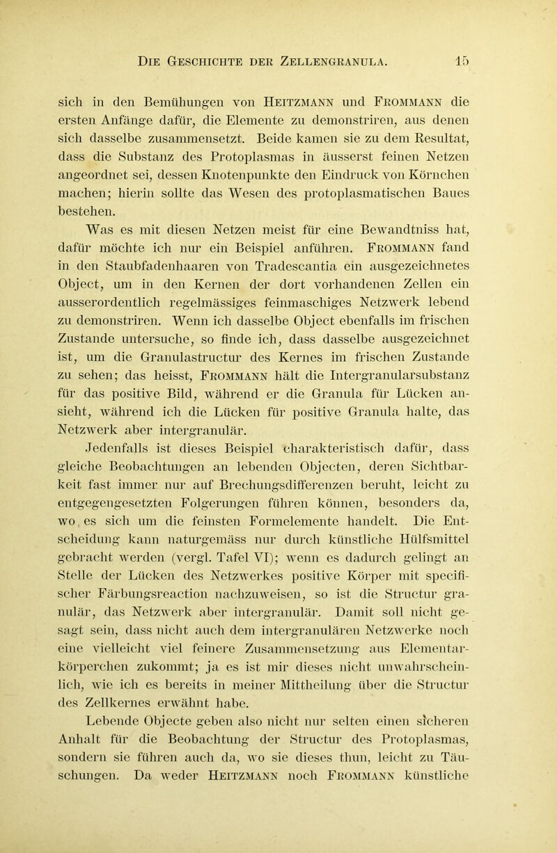 sich in den Bemühungen von Heitzmann lind Frommann die ersten Anfänge dafür, die Elemente zu demonstriren, aus denen sich dasselbe zusammensetzt. Beide kamen sie zu dem Resultat, dass die Substanz des Protoplasmas in äusserst feinen Netzen angeordnet sei, dessen Knotenpunkte den Eindruck von Körnchen machen; hierin sollte das Wesen des protoplasmatischen Baues bestehen. Was es mit diesen Netzen meist für eine Bewandtniss hat, dafür möchte ich nur ein Beispiel anführen. Frommann fand in den Staubfadenhaaren von Tradescantia ein ausgezeichnetes Object, um in den Kernen der dort vorhandenen Zellen ein ausserordentlich regelmässiges feinmaschiges Netzwerk lebend zu demonstriren. Wenn ich dasselbe Object ebenfalls im frischen Zustande untersuche, so finde ich, dass dasselbe ausgezeichnet ist, um die Granulastructur des Kernes im frischen Zustande zu sehen; das heisst, Frommann hält die Intergranularsubstanz für das positive Bild, während er die Granula für Lücken an- sieht, während ich die Lücken für positive Granula halte, das Netzwerk aber intergranulär. Jedenfalls ist dieses Beispiel charakteristisch dafür, dass gleiche Beobachtungen an lebenden Objecten, deren Sichtbar- keit fast immer nur auf Brechungsdifferenzen beruht, leicht zu entgegengesetzten Folgerungen führen können, besonders da, wo, es sich um die fernsten Formelemente handelt. Die Ent- scheidung kann naturgemäss nur durch künstliche Hülfsmittel gebracht werden (vergl. Tafel VI); wenn es dadurch gelingt an Stelle der Lücken des Netzwerkes positive Körper mit specifi- scher Färbungsreaction nachzuweisen, so ist die Structur gra- nulär, das Netzwerk aber intergranulär. Damit soll nicht ge- sagt sein, dass nicht auch dem intergranulären Netzwerke noch eine vielleicht viel feinere Zusammensetzung aus Elementar- körperchen zukommt; ja es ist mir dieses nicht unwahrschein- lich, wie ich es bereits in meiner Mittheilung über die Structur des Zellkernes erwähnt habe. Lebende Objecte geben also nicht nur selten einen sicheren Anhalt für die Beobachtung der Structur des Protoplasmas, sondern sie führen auch da, wo sie dieses tlum, leicht zu Täu- schungen. Da weder Heitzmann noch Frommann künstliche