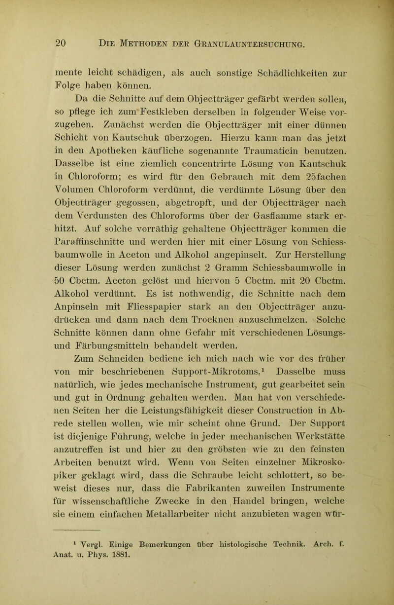 mente leicht schädigen, als auch sonstige Schädlichkeiten zur Folge haben können. Da die Schnitte auf dem Objectträger gefärbt werden sollen, so pflege ich zum Festkleben derselben in folgender Weise vor- zugehen. Zunächst werden die Objectträger mit einer dünnen Schicht von Kautschuk überzogen. Hierzu kann man das jetzt in den Apotheken käufliche sogenannte Traumaticin benutzen. Dasselbe ist eine ziemlich concentrirte Lösung von Kautschuk in Chloroform; es wird für den Gebrauch mit dem 25fachen Volumen Chloroform verdünnt, die verdünnte Lösung über den Objectträger gegossen, abgetropft, und der Objectträger nach dem Verdunsten des Chloroforms über der Gasflamme stark er- hitzt. Auf solche vorräthig gehaltene Objectträger kommen die Paraffinschnitte und werden hier mit einer Lösung von Schiess- baumwolle in Aceton und Alkohol angepinselt. Zur Herstellung dieser Lösung werden zunächst 2 Gramm Schiessbaumwolle in 50 Cbctm. Aceton gelöst und hiervon 5 Cbctm. mit 20 Cbctm. Alkohol verdünnt. Es ist nothwendig, die Schnitte nach dem Anpinseln mit Fliesspapier stark an den Objectträger anzu- drücken und dann nach dem Trocknen anzuschmelzen. Solche Schnitte können dann ohne Gefahr mit verschiedenen Lösungs- und Färbungsmitteln behandelt werden. Zum Schneiden bediene ich mich nach wie vor des früher von mir beschriebenen Support-Mikrotoms.1 Dasselbe muss natürlich, wie jedes mechanische Instrument, gut gearbeitet sein und gut in Ordnung gehalten werden. Man hat von verschiede- nen Seiten her die Leistungsfähigkeit dieser Construction in Ab- rede stellen wollen, wie mir scheint ohne Grund. Der Support ist diejenige Führung, welche in jeder mechanischen Werkstätte anzutreffen ist und hier zu den gröbsten wie zu den feinsten Arbeiten benutzt wird. Wenn von Seiten einzelner Mikrosko- piker geklagt wird, dass die Schraube leicht schlottert, so be- weist dieses nur, dass die Fabrikanten zuweilen Instrumente für wissenschaftliche Zwecke in den Handel bringen, welche sie einem einfachen Metallarbeiter nicht anzubieten wagen wür- 1 Vergl. Einige Bemerkungen über histologische Technik. Arch. f. Anat. u. Phys. 1881.