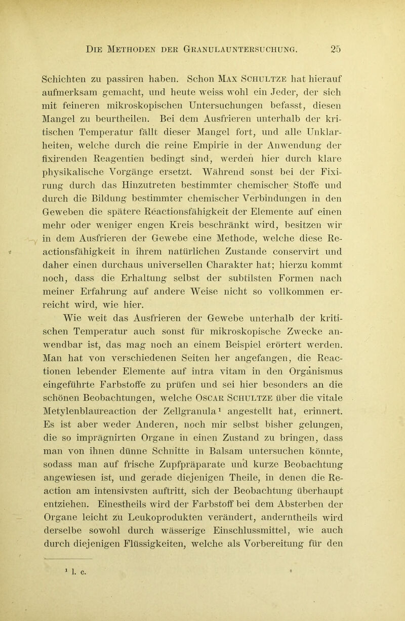 Schichten zu passiren haben. Schon Max Schultze hat hierauf aufmerksam gemacht, und heute weiss wohl ein Jeder, der sich mit feineren mikroskopischen Untersuchungen befasst, diesen Mangel zu beurtheilen. Bei dem Ausfrieren unterhalb der kri- tischen Temperatur fällt dieser Mangel fort, und alle Unklar- heiten, welche durch die reine Empirie in der Anwendung der fixirenden Reagentien bedingt sind, werden hier durch klare physikalische Vorgänge ersetzt. Während sonst bei der Fixi- rung durch das Hinzutreten bestimmter chemischer Stoffe und durch die Bildung bestimmter chemischer Verbindungen in den Geweben die spätere Reactionsfähigkeit der Elemente auf einen mehr oder weniger engen Kreis beschränkt wird, besitzen wir in dem Ausfrieren der Gewebe eine Methode, welche diese Re- actionsfähigkeit in ihrem natürlichen Zustande conservirt und daher einen durchaus universellen Charakter hat; hierzu kommt noch, dass die Erhaltung selbst der subtilsten Formen nach meiner Erfahrung auf andere Weise nicht so vollkommen er- reicht wird, wie hier. Wie weit das Ausfrieren der Gewebe unterhalb der kriti- schen Temperatur auch sonst für mikroskopische Zwecke an- wendbar ist, das mag noch an einem Beispiel erörtert werden. Man hat von verschiedenen Seiten her angefangen, die Reac- tionen lebender Elemente auf intra vitam in den Organismus eingeführte Farbstoffe zu prüfen und sei hier besonders an die schönen Beobachtungen, welche Oscar Schultze über die vitale Metylenblaureaction der Zellgranula1 angestellt hat, erinnert. Es ist aber weder Anderen, noch mir selbst bisher gelungen, die so imprägnirten Organe in einen Zustand zu bringen, dass man von ihnen dünne Schnitte in Balsam untersuchen könnte, sodass man auf frische Zupfpräparate und kurze Beobachtung angewiesen ist, und gerade diejenigen Theile, in denen die Re- action am intensivsten auftritt, sich der Beobachtung überhaupt entziehen. Einestheils wird der Farbstoff bei dem Absterben der Organe leicht zu Leukoprodukten verändert, anderntheils wird derselbe sowohl durch wässerige Einschlussmittel, wie auch durch diejenigen Flüssigkeiten, welche als Vorbereitung für den