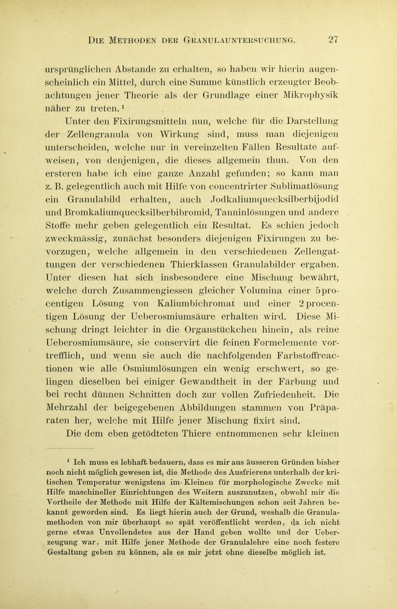 ursprünglichen Abstande zu erhalten, so haben wir hierin augen- scheinlich ein Mittel, durch eine Summe künstlich erzeugter Beob- achtungen jener Theorie als der Grundlage einer Mikrophysik näher zu treten.1 Unter den Fixirungsmitteln nun, welche für die Darstellung der Zellengranula von Wirkung sind, muss man diejenigen unterscheiden, welche nur in vereinzelten Fällen Resultate auf- weisen, von denjenigen, die dieses allgemein thun. Von den ersteren habe ich eine ganze Anzahl gefunden; so kann man z. B. gelegentlich auch mit Hilfe von concentrirter Sublimatlösung ein Granulabild erhalten, auch Jodkalium quecksilberbijodid und Bromkaliumquecksilberbibromid, Tanninlösungen und andere Stoffe mehr geben gelegentlich ein Resultat. Es schien jedoch zweckmässig, zunächst besonders diejenigen Fixirungen zu be- vorzugen, welche allgemein in den verschiedenen Zellengat- tungen der verschiedenen Thierklassen Granulabilder ergaben. Unter diesen hat sich insbesondere eine Mischung bewährt, welche durch Zusammengiessen gleicher Volumina einer 5pro- centigen Lösung von Kaliumbichromat und einer 2procen- tigen Lösung der Ueberosmiumsäure erhalten wird. Diese Mi- schung dringt leichter in die Organstückchen hinein, als reine Ueberosmiumsäure, sie conservirt die feinen Formelemente vor- trefflich, und wenn sie auch die nachfolgenden Farbstoffreac- tionen wie alle Osmiumlösungen ein wenig erschwert, so ge- lingen dieselben bei einiger Gewandtheit in der Färbung und bei recht dünnen Schnitten doch zur vollen Zufriedenheit. Die Mehrzahl der beigegebenen Abbildungen stammen von Präpa- raten her, welche mit Hilfe jener Mischung fixirt sind. Die dem eben getödteten Thiere entnommenen sehr kleinen 1 Ich muss es lebhaft bedauern, dass es mir aus äusseren Gründen bisher noch nicht möglich gewesen ist, die Methode des Ausfrierens unterhalb der kri- tischen Temperatur wenigstens im Kleinen für morphologische Zwecke mit Hilfe maschineller Einrichtungen des Weitern auszunutzen, obwohl mir die Vortheile der Methode mit Hilfe der Kältemischungen schon seit Jahren be- kannt geworden sind. Es liegt hierin auch der Grund, weshalb die Granula- methoden von mir überhaupt so spät veröffentlicht werden, da ich nicht gerne etwas Unvollendetes aus der Hand geben wollte und der Ueber- zeugung war, mit Hilfe jener Methode der Granulalehre eine noch festere Gestaltung geben zu können, als es mir jetzt ohne dieselbe möglich ist.