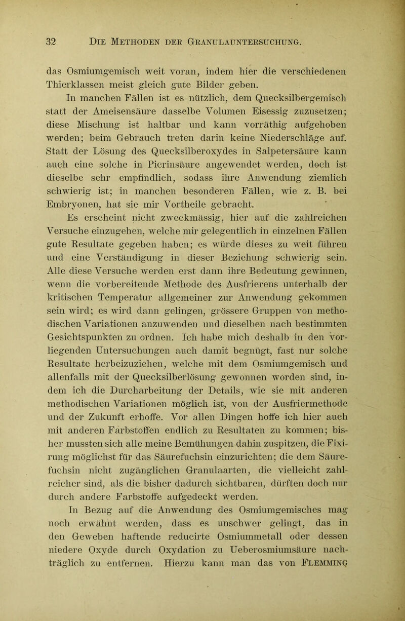 das Osmiumgemisch weit voran, indem hier die verschiedenen Thierklassen meist gleich gute Bilder geben. In manchen Fällen ist es nützlich, dem Quecksilbergemisch statt der Ameisensäure dasselbe Volumen Eisessig zuzusetzen; diese Mischung ist haltbar und kann vorräthig aufgehoben werden; beim Gebrauch treten darin keine Niederschläge auf. Statt der Lösung des Quecksilber oxydes in Salpetersäure kann auch eine solche in Picrinsäure angewendet werden, doch ist dieselbe sehr empfindlich, sodass ihre Anwendung ziemlich schwierig ist; in manchen besonderen Fällen, wie z. B. bei Embryonen, hat sie mir Vortheile gebracht. Es erscheint nicht zweckmässig, hier auf die zahlreichen Versuche einzugehen, welche mir gelegentlich in einzelnen Fällen gute Resultate gegeben haben; es würde dieses zu weit führen und eine Verständigung in dieser Beziehung schwierig sein. Alle diese Versuche werden erst dann ihre Bedeutung gewinnen, wenn die vorbereitende Methode des Ausfrierens unterhalb der kritischen Temperatur allgemeiner zur Anwendung gekommen sein wird; es wird dann gelingen, grössere Gruppen von metho- dischen Variationen anzuwenden und dieselben nach bestimmten Gesichtspunkten zu ordnen. Ich habe mich deshalb in den vor- liegenden Untersuchungen auch damit begnügt, fast nur solche Resultate herbeizuziehen, welche mit dem Osmiumgemisch und allenfalls mit der Quecksilberlösung gewonnen worden sind, in- dem ich die Durcharbeitung der Details, wie sie mit anderen methodischen Variationen möglich ist, von der Ausfriermethode und der Zukunft erhoffe. Vor allen Dingen hoffe ich hier auch mit anderen Farbstoffen endlich zu Resultaten zu kommen; bis- her mussten sich alle meine Bemühungen dahin zuspitzen, die Fixi- rung möglichst für das Säurefuchsin einzurichten; die dem Säure- fuchsin nicht zugänglichen Granulaarten, die vielleicht zahl- reicher sind, als die bisher dadurch sichtbaren, dürften doch nur durch andere Farbstoffe aufgedeckt werden. In Bezug auf die Anwendung des Osmiumgemisches mag noch erwähnt werden, dass es unschwer gelingt, das in den Geweben haftende reducirte Osmiummetall oder dessen niedere Oxyde durch Oxydation zu Ueberosmiiunsäure nach- träglich zu entfernen. Hierzu kann man das von Flemming