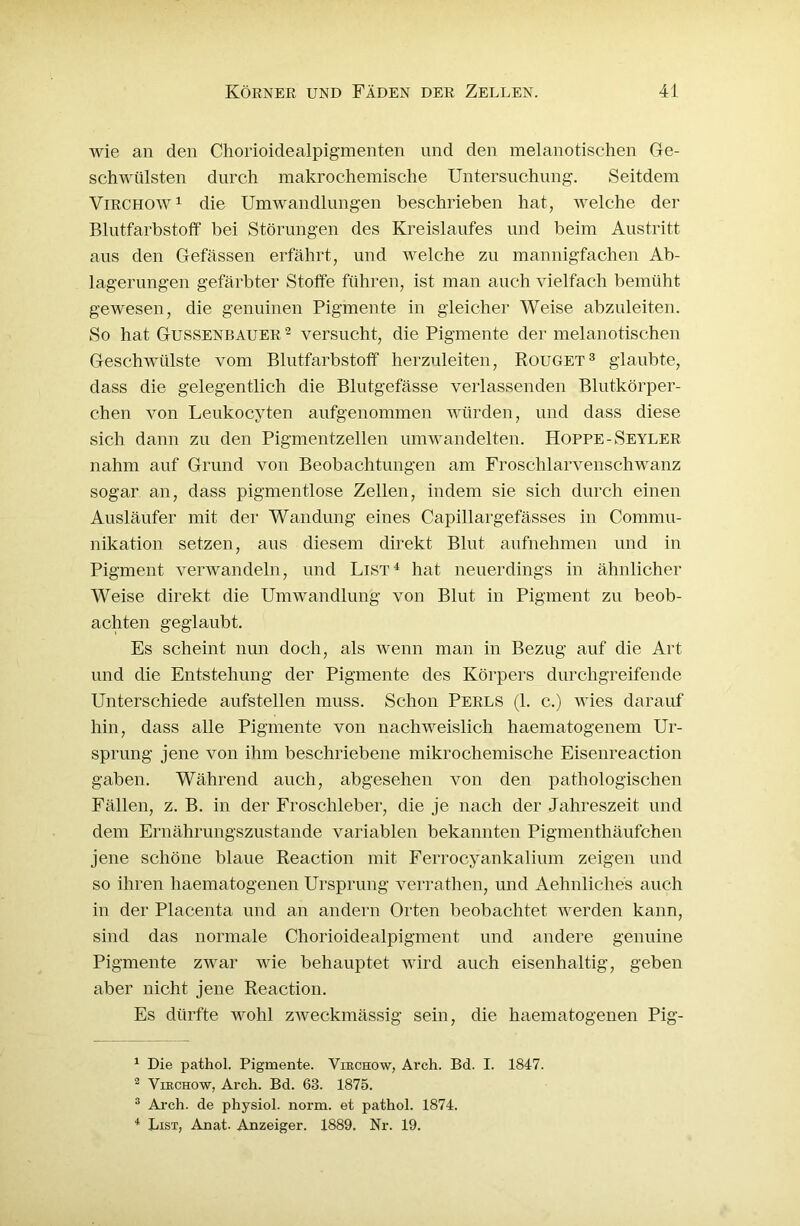 wie an den Chorioidealpigmenten und den melanotischen Ge- schwülsten durch makrochemische Untersuchung. Seitdem Virchow1 2 die Umwandlungen beschrieben hat, welche der Blutfarbstoff bei Störungen des Kreislaufes und beim Austritt aus den Gefässen erfährt, und welche zu mannigfachen Ab- lagerungen gefärbter Stoffe führen, ist man auch vielfach bemüht gewesen, die genuinen Pigmente in gleicher Weise abzuleiten. So hat Gussenbauer 2 versucht, die Pigmente der melanotischen Geschwülste vom Blutfarbstoff' herzuleiten, Rouget3 glaubte, dass die gelegentlich die Blutgefässe verlassenden Blutkörper- chen von Leukocyten aufgenommen würden, und dass diese sich dann zu den Pigmentzellen umwandelten. Hoppe -Seyler nahm auf Grund von Beobachtungen am Froschlarvenschwanz sogar an, dass pigmentlose Zellen, indem sie sich durch einen Ausläufer mit der Wandung eines Capillargefässes in Commu- nikation setzen, aus diesem direkt Blut aufnehmen und in Pigment verwandeln, und List4 hat neuerdings in ähnlicher Weise direkt die Umwandlung von Blut in Pigment zu beob- achten geglaubt. Es scheint nun doch, als wenn man in Bezug auf die Art und die Entstehung der Pigmente des Körpers durchgreifende Unterschiede aufstellen muss. Schon Perls (1. c.) Avies darauf hin, dass alle Pigmente von nachweislich haematogenem Ur- sprung jene von ihm beschriebene mikrochemische Eisenreaction gaben. Während auch, abgesehen von den pathologischen Fällen, z. B. in der Froschleber, die je nach der Jahreszeit und dein Ernährungszustände variablen bekannten Pigmenthäufchen jene schöne blaue Reaction mit Ferrocyankalium zeigen und so ihren haematogenen Ursprung verrathen, und Aehnliches auch in der Placenta und an andern Orten beobachtet Averden kann, sind das normale Chorioidealpigment und andere genuine Pigmente ZAArar wie behauptet wird auch eisenhaltig, geben aber nicht jene Reaction. Es dürfte wohl ZAveckmässig sein, die haematogenen Pig- 1 Die pathol. Pigmente. Virchow, Arch. Bd. I. 1847. 2 Virchow, Arch. Bd. 63. 1875. 3 Arch. de physiol. norm, et pathol. 1874. 4 List, Anat. Anzeiger. 1889. Nr. 19.