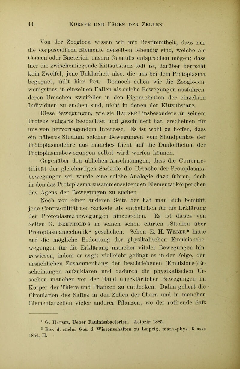 Von der Zoogioea wissen wir mit Bestimmtheit, dass nur die corpusculären Elemente derselben lebendig sind, welche als Coccen oder Bacterien unsern Glranulis entsprechen mögen; dass hier die zwischenliegende Kittsubstanz todt ist, darüber herrscht kein Zweifel; jene Unklarheit also, die uns bei dem Protoplasma begegnet, fällt hier fort. Dennoch sehen wir die Zoogloeen, wenigstens in einzelnen Fällen als solche Bewegungen ausführen, deren Ursachen zweifellos in den Eigenschaften der einzelnen Individuen zu suchen sind, nicht in denen der Kittsubstanz. Diese Bewegungen, wie sie Hauser 1 insbesondere an seinem Proteus vulgaris beobachtet und geschildert hat, erscheinen für uns von hervorragendem Interesse. Es ist wohl zu hoffen, dass ein näheres Studium solcher Bewegungen vom Standpunkte der Prötoplasmalehre aus manches Licht auf die Dunkelheiten der Protoplasmabewegungen selbst wird werfen können. Gegenüber den üblichen Anschauungen, dass die Contrac- tilität der gleichartigen Sarkode die Ursache der Protoplasma- bewegungen sei, würde eine solche Analogie dazu führen, doch in den das Protoplasma zusammensetzenden Elementarkörperchen das Agens der Bewegungen zu suchen. Noch von einer anderen Seite her hat man sich bemüht, jene Contractilität der Sarkode als entbehrlich für die Erklärung der Protoplasmabewegungen hinzustellen. Es ist dieses von Seiten G. Berthold’s in seinen schon citirten „Studien über Protoplasmamechanik“ geschehen. Schon E. H. Weber1 2 hatte auf die mögliche Bedeutung der physikalischen Emulsionsbe- wegungen für die Erklärung mancher vitaler Bewegungen hin- gewiesen, indem er sagt: vielleicht gelingt es in der Folge, den ursächlichen Zusammenhang der beschriebenen (Emulsions-)Er- scheinungen aufzuklären und dadurch die physikalischen Ur- sachen mancher vor der Hand unerklärlicher Bewegungen im Körper der Thiere und Pflanzen zu entdecken. Dahin gehört die Circulation des Saftes in den Zellen der Chara und in manchen Elementarzellen vieler anderer Pflanzen, wo der rotirende Saft 1 G. Hausee, Ueber Fäulnissbacterien. Leipzig 1885. 2 Ber. d. sächs. Ges. d. Wissenschaften zu Leipzig, math.-phys. Klasse 1854, H.