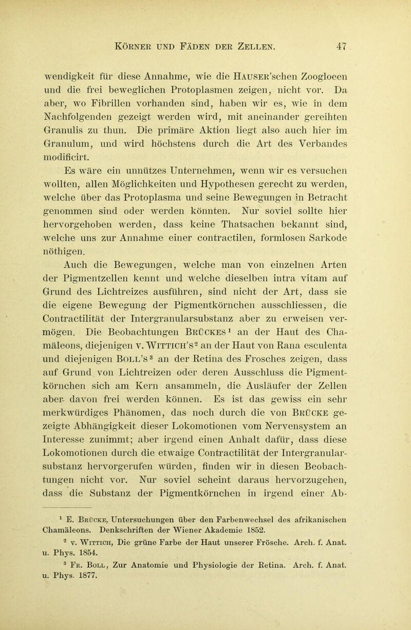 wendigkeit für diese Annahme, wie die HAUSER’schen Zoogloeen und die frei beweglichen Protoplasmen zeigen, nicht vor. Da aber, wo Fibrillen vorhanden sind, haben wir es, wie in dem Nachfolgenden gezeigt werden wird, mit aneinander gereihten Granulis zu thun. Die primäre Aktion liegt also auch hier im Granulom, und wird höchstens durch die Art des Verbandes modificirt. Es wäre ein unnützes Unternehmen, wenn wir es versuchen wollten, allen Möglichkeiten und Hypothesen gerecht zu werden, welche über das Protoplasma und seine Bewegungen in Betracht genommen sind oder werden könnten. Nur soviel sollte hier hervorgehoben werden, dass keine Thatsaclien bekannt sind, welche uns zur Annahme einer contractilen, formlosen Sarkode nöthigen. Auch die Bewegungen, welche man von einzelnen Arten der Pigmentzellen kennt und welche dieselben intra vitam auf Grund des Lichtreizes ausführen, sind nicht der Art, dass sie die eigene Bewegung der Pigmentkörnchen ausschliessen, die Contractilität der Intergranularsubstanz aber zu erweisen ver- mögen. Die Beobachtungen Brückes1 an der Haut des Cha- mäleons, diejenigen v. Wittich’s2 an der Haut von Rana esculenta und diejenigen Boll’s3 an der Retina des Frosches zeigen, dass auf Grund von Lichtreizen oder deren Ausschluss die Pigment- körnchen sich am Kern ansammeln, die Ausläufer der Zellen aber- davon frei werden können. Es ist das gewiss ein sehr merkwürdiges Phänomen, das noch durch die von Brücke ge- zeigte Abhängigkeit dieser Lokomotionen vom Nervensystem an Interesse zunimmt; aber irgend einen Anhalt dafür, dass diese Lokomotionen durch die etwaige Contractilität der Intergranular- substanz hervorgerufen würden, finden wir in diesen Beobach- tungen nicht vor. Nur soviel scheint daraus hervorzugehen, dass die Substanz der Pigmentkörnchen in irgend einer Ab- 1 E. Brücke, Untersuchungen über den Farbenwechsel des afrikanischen Chamäleons. Denkschriften der Wiener Akademie 1852. 2 y. Wittich, Die grüne Farbe der Haut unserer Frösche. Arcli. f. Anat. u. Phys. 1854. 3 Fr. Boll, Zur Anatomie und Physiologie der Retina. Arch. f. Anat. u. Phys. 1877.