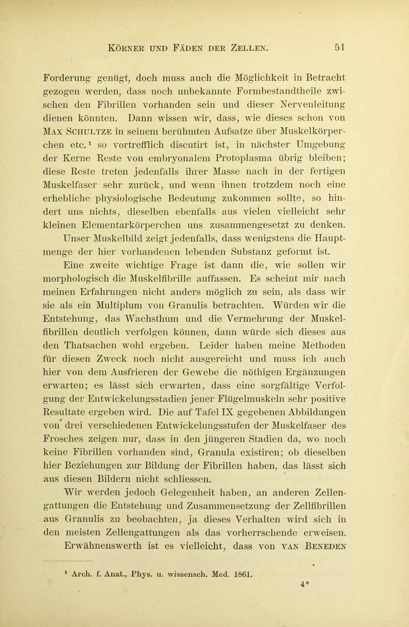 Forderung genügt, doch muss auch die Möglichkeit in Betracht gezogen werden, dass noch unbekannte Formbestandtheile zwi- schen den Fibrillen vorhanden sein und dieser Nervenleitung dienen könnten. Dann wissen wir, dass, wie dieses schon von Max Schultze in seinem berühmten Aufsatze über Muskelkörper- chen etc.1 so vortrefflich discutirt ist, in nächster Umgebung der Kerne Reste von embryonalem Protoplasma übrig bleiben; diese Reste treten jedenfalls ihrer Masse nach in der fertigen Muskelfaser sehr zurück, und wenn ihnen trotzdem noch eine erhebliche physiologische Bedeutung zukommen sollte, so hin- dert uns nichts, dieselben ebenfalls aus vielen vielleicht sehr kleinen Elementarkörperchen uns zusammengesetzt zu denken. Unser Muskelbild zeigt jedenfalls, dass wenigstens die Haupt- menge der hier vorhandenen lebenden Substanz geformt ist. Eine zweite wichtige Frage ist dann die, wie sollen wir morphologisch die Muskelfibrille auffassen. Es scheint mir nach meinen Erfahrungen nicht anders möglich zu sein, als dass wir sie als ein Multiplum von Granulis betrachten. Würden wir die Entstehung, das Wachsthum und die Vermehrung der Muskel- fibrillen deutlich verfolgen können, dann würde sich dieses aus den Thatsachen wohl ergeben. Leider haben meine Methoden für diesen Zweck noch nicht ausgereicht und muss ich auch hier von dem Ansfrieren der Gewebe die nöthigen Ergänzungen erwarten; es lässt sich erwarten, dass eine sorgfältige Verfol- gung der Entwickelungsstadien jener Flügelmuskeln sehr positive Resultate ergeben wird. Die auf Tafel IX gegebenen Abbildungen von drei verschiedenen Entwickelungsstufen der Muskelfaser des Frosches zeigen nur, dass in den jüngeren Stadien da, wo noch keine Fibrillen vorhanden sind, Granula existiren; ob dieselben hier Beziehungen zur Bildung der Fibrillen haben, das lässt sich aus diesen Bildern nicht schliessen. Wir werden jedoch Gelegenheit haben, an anderen Zellen- gattungen die Entstehung und Zusammensetzung der Zellfibrillen aus Granulis zu beobachten, ja dieses Verhalten wird sich in den meisten Zellengattungen als das vorherrschende erweisen. Erwähnenswerth ist es vielleicht, dass von van Beneden 1 Arch. f. Anat., Phys. u. wissensch. Med. 1861. 4*