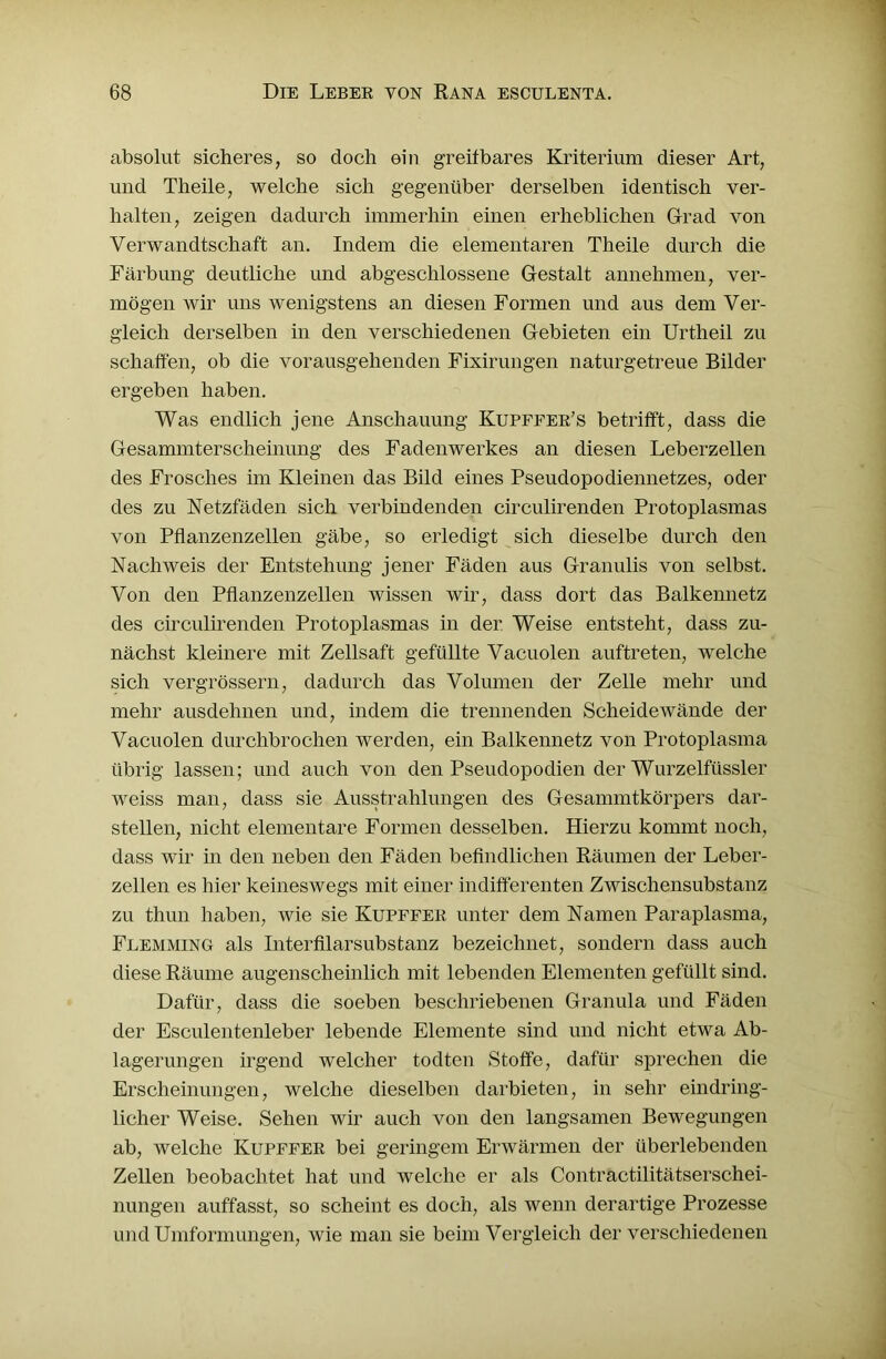 absolut sicheres, so doch ein greifbares Kriterium dieser Art, und Theile, welche sich gegenüber derselben identisch ver- halten, zeigen dadurch immerhin einen erheblichen Grad von Verwandtschaft an. Indem die elementaren Theile durch die Färbung deutliche und abgeschlossene Gestalt annehmen, ver- mögen wir uns wenigstens an diesen Formen und aus dem Ver- gleich derselben in den verschiedenen Gebieten ein Urtheil zu schaffen, ob die vorausgehenden Fixirungen naturgetreue Bilder ergeben haben. Was endlich jene Anschauung Kupffee’s betrifft, dass die Gesammterscheinung des Fadenwerkes an diesen Leberzellen des Frosches im Kleinen das Bild eines Pseudopodiennetzes, oder des zu Netzfäden sich verbindenden circulirenden Protoplasmas von Pflanzenzellen gäbe, so erledigt sich dieselbe durch den Nachweis der Entstehung jener Fäden aus Granulis von selbst. Von den Pflanzenzellen wissen wir, dass dort das Balkennetz des circulirenden Protoplasmas in der Weise entsteht, dass zu- nächst kleinere mit Zellsaft gefüllte Vacuolen auftreten, welche sich vergrössern, dadurch das Volumen der Zelle mehr und mehr ausdehnen und, indem die trennenden Scheidewände der Vacuolen durchbrochen werden, ein Balkennetz von Protoplasma übrig lassen; und auch von den Pseudopodien der Wurzelfüssler weiss man, dass sie Ausstrahlungen des Gesammtkörpers dar- stellen, nicht elementare Formen desselben. Hierzu kommt noch, dass wir in den neben den Fäden befindlichen Räumen der Leber- zellen es hier keineswegs mit einer indifferenten Zwischensubstanz zu thun haben, wie sie Kupffee unter dem Namen Paraplasma, Flemming als InterfilarSubstanz bezeichnet, sondern dass auch diese Räume augenscheinlich mit lebenden Elementen gefüllt sind. Dafür, dass die soeben beschriebenen Granula und Fäden der Esculentenleber lebende Elemente sind und nicht etwa Ab- lagerungen irgend welcher todten Stoffe, dafür sprechen die Erscheinungen, welche dieselben darbieten, in sehr eindring- licher Weise. Sehen wir auch von den langsamen Bewegungen ab, welche Kupffee bei geringem Erwärmen der überlebenden Zellen beobachtet hat und welche er als Contractilitätserschei- nungen auffasst, so scheint es doch, als wenn derartige Prozesse und Umformungen, wie man sie beim Vergleich der verschiedenen