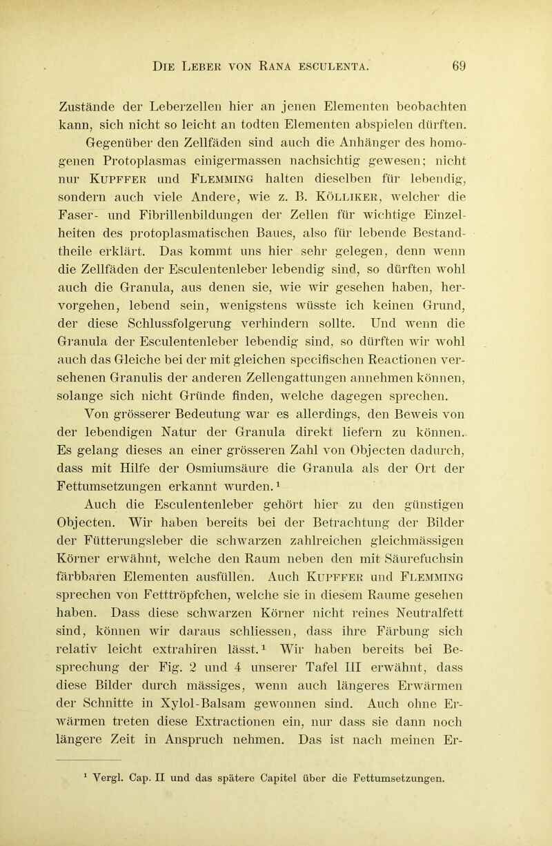 Zustände der Leberzellen hier an jenen Elementen beobachten kann, sich nicht so leicht an todten Elementen abspielen dürften. Gegenüber den Zellfäden sind auch die Anhänger des homo- genen Protoplasmas einigermassen nachsichtig gewesen; nicht nur Kupffer und Flemming halten dieselben für lebendig, sondern auch viele Andere, wie z. B. Kölliker, welcher die Faser- und Fibrillenbildungen der Zellen für wichtige Einzel- heiten des protoplasmatischen Baues, also für lebende Bestand- theile erklärt. Das kommt uns hier sehr gelegen, denn wenn die Zellfäden der Esculentenleber lebendig sind, so dürften wohl auch die Granula, aus denen sie, wie wir gesehen haben, her- vorgehen, lebend sein, wenigstens wüsste ich keinen Grund, der diese Schlussfolgerung verhindern sollte. Und wenn die Granula der Esculentenleber lebendig sind, so dürften wir wohl auch das Gleiche bei der mit gleichen specifischen Reactionen ver- sehenen Granulis der anderen Zellengattungen annehmen können, solange sich nicht Gründe finden, welche dagegen sprechen. Von grösserer Bedeutung war es allerdings, den Beweis von der lebendigen Natur der Granula direkt liefern zu können. Es gelang dieses an einer grösseren Zahl von Objecten dadurch, dass mit Hilfe der Osmiumsäure die Granula als der Ort der Fettumsetzungen erkannt wurden.1 Auch die Esculentenleber gehört hier zu den günstigen Objecten. Wir haben bereits bei der Betrachtung der Bilder der Fütterungsleber die schwarzen zahlreichen gleichmässigen Körner erwähnt, welche den Raum neben den mit Säurefuchsin färbbaren Elementen ausfüllen. Auch Kupffer und Flemming sprechen von Eetttröpfchen, welche sie in diesem Raume gesehen haben. Dass diese schwarzen Körner nicht reines Neutralfett sind, können wir daraus schliessen, dass ihre Färbung sich relativ leicht extrahiren lässt.1 Wir haben bereits bei Be- sprechung der Fig. 2 und 4 unserer Tafel III erwähnt, dass diese Bilder durch massiges, wenn auch längeres Erwärmen der Schnitte in Xylol-Balsam gewonnen sind. Auch ohne Er- wärmen treten diese Extractionen ein, nur dass sie dann noch längere Zeit in Anspruch nehmen. Das ist nach meinen Er- 1 Vergl. Cap. II und das spätere Capitel über die Fettumsetzungen.