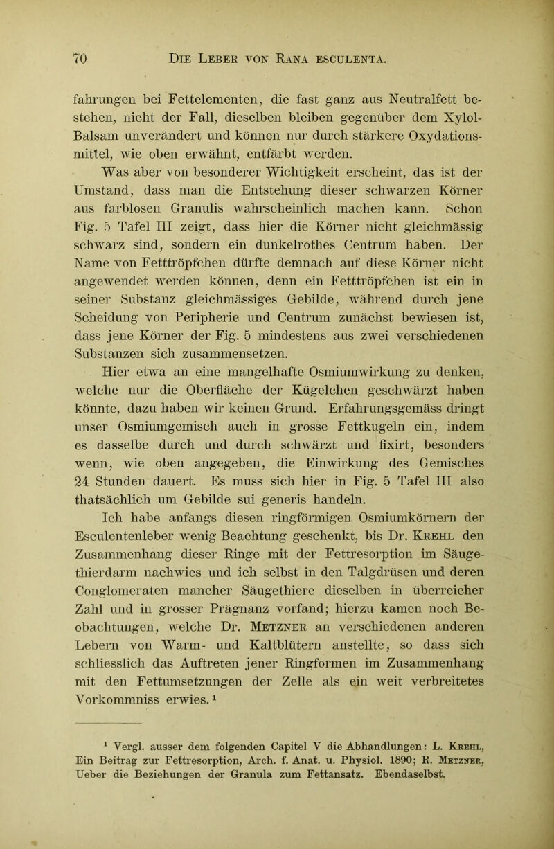 fahrungen bei Fettelementen, die fast ganz aus Neutralfett be- stehen, nicht der Fall, dieselben bleiben gegenüber dem Xylol- Balsam unverändert und können nur durch stärkere Oxydations- mittel, wie oben erwähnt, entfärbt werden. Was aber von besonderer Wichtigkeit erscheint, das ist der Umstand, dass man die Entstehung dieser schwarzen Körner aus farblosen Granulis wahrscheinlich machen kann. Schon Fig. 5 Tafel III zeigt, dass hier die Körner nicht gleichmässig schwarz sind, sondern ein dunkelrothes Centrum haben. Der Name von Fetttröpfchen dürfte demnach auf diese Körner nicht angewendet werden können, denn ein Fetttröpfchen ist ein in seiner Substanz gleichmässiges Gebilde, während durch jene Scheidung von Peripherie und Centrum zunächst bewiesen ist, dass jene Körner der Fig. 5 mindestens aus zwei verschiedenen Substanzen sich zusammensetzen. Hier etwa an eine mangelhafte Osmiumwirkung zu denken, welche nur die Oberfläche der Kügelchen geschwärzt haben könnte, dazu haben wir keinen Grund. Erfahrungsgemäss dringt unser Osmiumgemisch auch in grosse Fettkugeln ein, indem es dasselbe durch und durch schwärzt und fixirt, besonders wenn, wie oben angegeben, die Einwirkung des Gemisches 24 Stunden dauert. Es muss sich hier in Fig. 5 Tafel ni also thatsächlich um Gebilde sui generis handeln. Ich habe anfangs diesen ringförmigen Osmiumkörnern der Esculentenleber wenig Beachtung geschenkt, bis Dr. Krehl den Zusammenhang dieser Ringe mit der Fettresorption im Säuge- thierdarm nachwies und ich selbst in den Talgdrüsen und deren Conglomeraten mancher Säugethiere dieselben in überreicher Zahl und in grosser Prägnanz vorfand; hierzu kamen noch Be- obachtungen, welche Dr. Metzner an verschiedenen anderen Lebern von Warm- und Kaltblütern anstellte, so dass sich schliesslich das Auftreten jener Ringformen im Zusammenhang mit den Fettumsetzungen der Zelle als ein weit verbreitetes Vorkommniss erwies.1 1 Vergl. ausser dem folgenden Capitel V die Abhandlungen: L. Krehl, Ein Beitrag zur Fettresorption, Arch. f. Anat. u. Physiol. 1890; R. Metzner, Ueber die Beziehungen der Granula zum Fettansatz. Ebendaselbst.