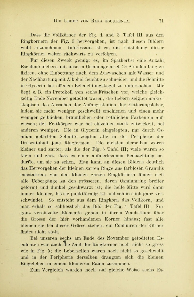 Dass die Vollkörner der Fig. 1 und 3 Tafel III aus den Ringkörnern der Fig. 5 hervorgehen, ist nach diesen Bildern wohl anzunehmen. Interessant ist es, die Entstehung dieser Ringkörner weiter rückwärts zu verfolgen. Für diesen Zweck genügt es, im Spätherbst eine Anzahl Esculentenlebern mit unserm Osmiumgemisch 24 Stunden lang zu fixiren, ohne Einbettung nach dem Auswaschen mit Wasser und der Nachhärtung mit Alkohol feucht zu schneiden und die Schnitte in Glycerin bei offenem Beleuchtungskegel zu untersuchen. Mir liegt z. B. ein Protokoll von sechs Fröschen vor, welche gleich- zeitig Ende November getödtet waren; die Lebern zeigten makro- skopisch das Aussehen der Anfangsstadien der Fütterungsleber, indem sie mehr weniger geschwellt erschienen und einen mehr- weniger gelblichen, bräunlichen oder röthlichen Farbenton auf- wiesen; der Fettkörper war bei einzelnen stark entwickelt, bei anderen weniger. Die in Glycerin eingelegten, nur durch Os- mium gefärbten Schnitte zeigten alle in der Peripherie der Drüsentubuli jene Ringformen. Die meisten derselben waren kleiner und zarter, als die der Fig. 5 Tafel III; viele waren so klein und zart, dass es einer aufmerksamen Beobachtung be- durfte, um sie zu sehen. Man kann an diesen Bildern deutlich das Hervorgehen der kleinen zarten Ringe aus farblosen Granulis constatiren; von den kleinen zarten Ringkörnern finden sich alle Uebergänge zu den grösseren, deren Osmiumring breiter geformt und dunkel geschwärzt ist; die helle Mitte wird dann immer kleiner, bis sie punktförmig ist und schliesslich ganz ver- schwindet. So entsteht aus dem Ringkorn das Vollkorn, und man erhält so schliesslich das Bild der Fig. 1 Tafel III. Nur ganz vereinzelte Elemente gehen in ihrem Wachsthum über die Grösse der hier vorhandenen Körner hinaus; fast alle bleiben sie bei dieser Grösse stehen; ein Confluiren der Körner findet nicht statt. Bei unseren sechs am Ende des November getödteten Es- culenten war auch ffie Zahl der Ringkörner noch nicht so gross wie in Fig. 5; die Leberzellen waren noch nicht so geschwellt und in der Peripherie derselben drängten sich die kleinen Ringelchen in einem kleineren Raum zusammen. Zum Vergleich wurden noch auf gleiche Weise sechs Es-