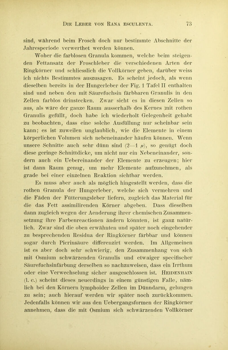 sind, während beim Frosch doch nur bestimmte Abschnitte der Jahresperiode verwerthet werden können. Woher die farblosen Granula kommen, welche beim steigen- den Fettansatz der Froschleber die verschiedenen Arten der Ringkörner und schliesslich die Vollkörner geben, darüber weiss ich nichts Bestimmtes auszusagen. Es scheint jedoch, als wenn dieselben bereits in der Hungerleber der Fig. 1 Tafel II enthalten sind und neben den mit Säurefuchsin färbbaren Granulis in den Zellen farblos drinstecken. Zwar sieht es in diesen Zellen so aus, als Aväre der ganze Raum ausserhalb des Kernes mit rothen Granulis gefüllt, doch habe ich wiederholt Gelegenheit gehabt zu beobachten, dass eine solche Ausfüllung nur scheinbar sein kann; es ist zuweilen unglaublich, wie die Elemente in einem körperlichen Volumen sich nebeneinander häufen können. Wenn unsere Schnitte auch sehr dünn sind (2—1 /<), so genügt doch diese geringe Schnittdicke, um nicht nur ein Nebeneinander, son- dern auch ein Uebereinander der Elemente zu erzeugen; hier ist dann Raum genug, um mehr Elemente aufzunehmen, als grade bei einer einzelnen Reaktion sichtbar werden. Es muss aber auch als möglich hingestellt werden, dass die rothen Granula der Hungerleber, welche sich vermehren und die Fäden der Fütterungsleber liefern, zugleich das Material für die das Fett assimilirenden Körner abgeben. Dass dieselben dann zugleich wegen der Aenderung ihrer chemischen Zusammen- setzung ihre Farbenreactionen ändern könnten, ist ganz natür- lich. Zwar sind die oben erwähnten und später hoch eingehender zu besprechenden Residua der Ringkörner färbbar und können sogar durch Picrinsäure differenzirt werden. Im Allgemeinen ist es aber doch sehr schwierig, den Zusammenhang von sich mit Osmium schwärzenden Granulis und etwaiger specifischer Säurefuchsinfärbung derselben so nachzuweisen, dass ein Irrthum oder eine Verwechselung sicher ausgeschlossen ist. Heidenhain (1. c.) scheint dieses neuerdings in einem günstigen Falle, näm- lich bei den Körnern lymphoider Zellen im Dünndarm, gelungen zu sein; auch hierauf werden Avir später noch zurückkommen. Jedenfalls können wir aus den Uebergangsformen der Ringkörner annehmen, dass die mit Osmium sich schAvärzenden Vollkörner