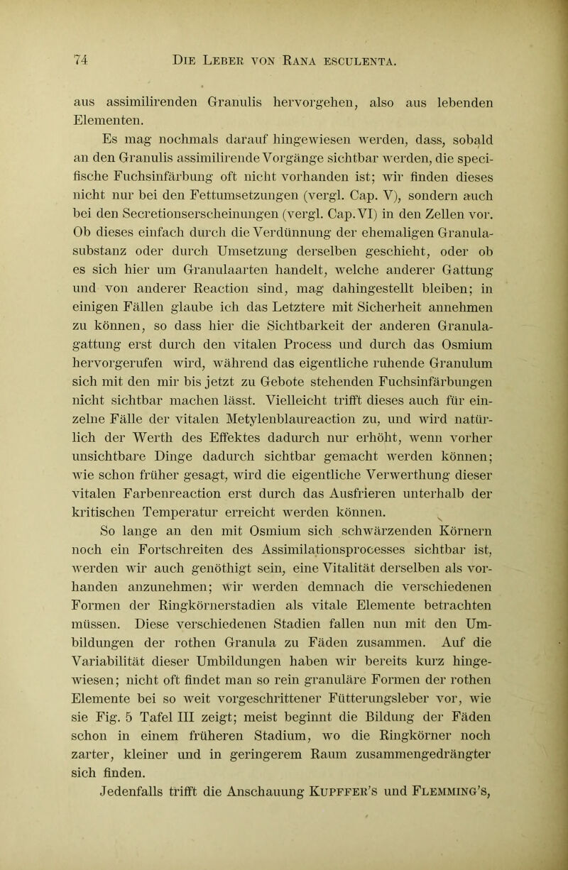 aus assimilirenden Granulis hervorgehen, also aus lebenden Elementen. Es mag nochmals darauf hingewiesen werden, dass, sobald an den Granulis assimilirende Vorgänge sichtbar werden, die speci- fische Fuchsinfärbung oft nicht vorhanden ist; wir finden dieses nicht nur bei den Fettumsetzungen (vergl. Cap. V), sondern auch bei den Secretionserscheinungen (vergl. Cap. VI) in den Zellen vor. Ob dieses einfach durch die Verdünnung der ehemaligen Granula- substanz oder durch Umsetzung derselben geschieht, oder ob es sich hier um Granulaarten handelt, welche anderer Gattung und von anderer Reaction sind, mag dahingestellt bleiben; in einigen Fällen glaube ich das Letztere mit Sicherheit annehmen zu können, so dass hier die Sichtbarkeit der anderen Granula- gattung erst durch den vitalen Process und durch das Osmium hervorgerufen wird, während das eigentliche ruhende Granulum sich mit den mir bis jetzt zu Gebote stehenden Fuchsinfärbungen nicht sichtbar machen lässt. Vielleicht trifft dieses auch für ein- zelne Fälle der vitalen Metylenblaureaction zu, und wird natür- lich der Werth des Effektes dadurch nur erhöht, wenn vorher unsichtbare Dinge dadurch sichtbar gemacht werden können; wie schon früher gesagt, wird die eigentliche Verwerthung dieser vitalen Farbenreaction erst durch das Ausfrieren unterhalb der kritischen Temperatur erreicht werden können. So lange an den mit Osmium sich schwärzenden Körnern noch ein Fortschreiten des Assimilationsprocesses sichtbar ist, werden wir auch genöthigt sein, eine Vitalität derselben als vor- handen anzunehmen; wir werden demnach die verschiedenen Formen der Ringkörnerstadien als vitale Elemente betrachten müssen. Diese verschiedenen Stadien fallen nun mit den Um- bildungen der rothen Granula zu Fäden zusammen. Auf die Variabilität dieser Umbildungen haben wir bereits kurz hinge- wiesen; nicht oft findet man so rein granuläre Formen der rothen Elemente bei so weit vorgeschrittener Fütterungsleber vor, wie sie Fig. 5 Tafel III zeigt; meist beginnt die Bildung der Fäden schon in einem früheren Stadium, wo die Ringkörner noch zarter, kleiner und in geringerem Raum zusammengedrängter sich finden. Jedenfalls trifft die Anschauung Kupffer’s und Flemming’s,
