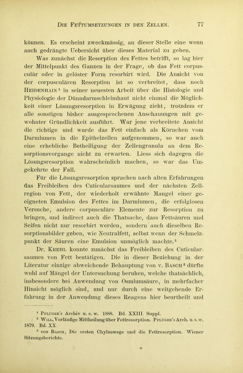 können. Es erscheint zweckmässig, an dieser Stelle eine wenn auch gedrängte Uebersicht über dieses Material zu geben. Was zunächst die Resorption des Fettes betrifft, so lag hier der Mittelpunkt des Ganzen in der Frage, ob das Fett corpus- culär oder in gelöster Form resorbirt wird. Die Ansicht von der corpusculären Resorption ist so verbreitet, dass noch Heidenhain 1 in seiner neuesten Arbeit über die Histologie und Physiologie der Dünndarmschleimhaut nicht einmal die Möglich- keit einer Lösungsresorption in Erwägung zieht, trotzdem er alle sonstigen bisher ausgesprochenen Anschauungen mit ge- wohnter Gründlichkeit ausführt. War jene verbreitete Ansicht die richtige und wurde das Fett einfach als Körnchen vom Darmlumen in die Epithelzellen aufgenommen, so war auch eine erhebliche Betheiligung der Zellengranula an dem Re- sorptionsvorgange nicht zu erwarten. Liess sich dagegen die Lösungsresorption wahrscheinlich machen, so war das Um- gekehrte der Fall. Für die Lösungsresorption sprachen nach alten Erfahrungen das Freibleiben des Cuticularsaumes und der nächsten Zell- region von Fett, der wiederholt erwähnte Mangel einer ge- eigneten Emulsion des Fettes im Darmlumen, die erfolglosen Versuche, andere corpusculäre Elemente zur Resorption zu bringen, und indirect auch die Tliatsache, dass Fettsäuren und Seifen nicht nur resorbirt werden, sondern auch dieselben Re- sorptionsbilder geben, wie Neutralfett, selbst Avenn der Schmelz- punkt der Säuren eine Emulsion unmöglich machte.1 2 3 Dr. Krehl konnte zunächst das Freibleiben des Cuticular- saumes von Fett bestätigen. Die in dieser Beziehung in der Literatur einzige abweichende Behauptung von v. Basch 3 dürfte wohl auf Mängel der Untersuchung beruhen, welche thatsächlich, insbesondere bei Anwendung von Osmiumsäure, in mehrfacher Hinsicht möglich sind, und nur durch eine weitgehende Er- fahrung in der Anwendung dieses Reagens hier beurtheilt und 1 Pflüger’s Archiv u. s. w. 1888. Bd. XXIII. Suppl. 2 Will, Vorläufige Mittheilung über Fettresorption. Pflüger’s Arch. u.s.w. 1879. Bd. XX, 3 von Basch, Die ersten Chyluswege und die Fettresorption. Wiener Sitzungsberichte.