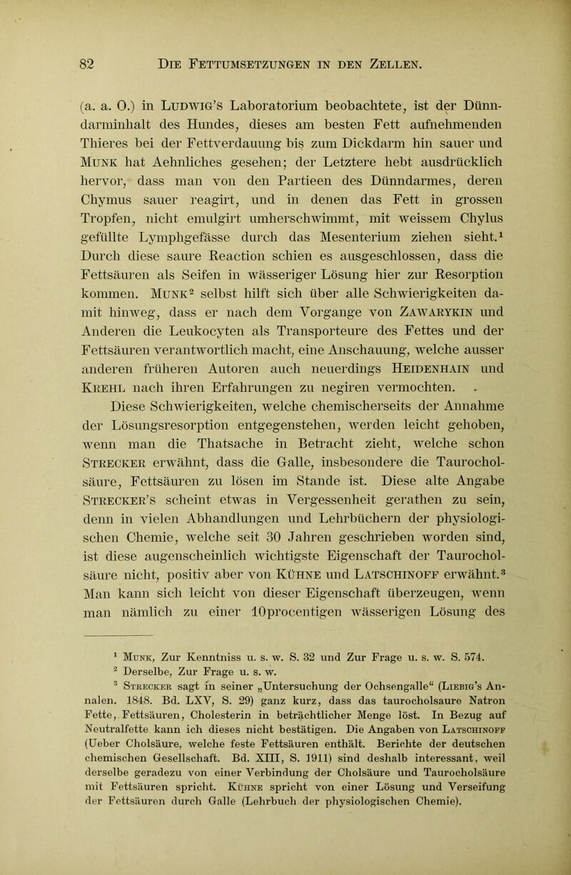 (a. a. 0.) in Ludwig’s Laboratorium beobachtete, ist der Dünn- darminhalt des Hundes, dieses am besten Fett aufnehmenden Thieres bei der Fettverdauung' bis zum Dickdarm hin sauer und Munk hat Aehnliches gesehen; der Letztere hebt ausdrücklich hervor, dass man von den Partieen des Dünndarmes, deren Chymus sauer reagirt, und in denen das Fett in grossen Tropfen, nicht emulgirt umherschwimmt, mit weissem Chylus gefüllte Lymphgefässe durch das Mesenterium ziehen sieht.1 Durch diese saure Reaction schien es ausgeschlossen, dass die Fettsäuren als Seifen in wässeriger Lösung hier zur Resorption kommen. Munk2 3 * * * * selbst hilft sich über alle Schwierigkeiten da- mit hinweg, dass er nach dem Vorgänge von Zawakykin und Anderen die Leukocyten als Transporteure des Fettes und der Fettsäuren verantwortlich macht, eine Anschauung, welche ausser anderen früheren Autoren auch neuerdings Heidenhain und Krehl nach ihren Erfahrungen zu negiren vermochten. Diese Schwierigkeiten, welche chemischerseits der Annahme der Lösungsresorption entgegenstehen, werden leicht gehoben, wenn man die Thatsache in Betracht zieht, welche schon Strecker erwähnt, dass die Galle, insbesondere die Taurochol- säure, Fettsäuren zu lösen im Stande ist. Diese alte Angabe Strecker’s scheint etwas in Vergessenheit geratlien zu sein, denn in vielen Abhandlungen und Lehrbüchern der physiologi- schen Chemie, welche seit 30 Jahren geschrieben worden sind, ist diese augenscheinlich wichtigste Eigenschaft der Taurochol- säure nicht, positiv aber von Kühne und Latschinoff erwähnt.8 Man kann sich leicht von dieser Eigenschaft überzeugen, wenn man nämlich zu einer löprocentigen wässerigen Lösung des 1 Munk, Zur Kenntniss u. s. w. S. 32 und Zur Frage u. s. w. S. 574. 2 Derselbe, Zur Frage u. s. w. 3 Stbecker sagt in seiner „Untersuchung der Ochsengalle“ (Liebig’s An- nalen. 1S48. Bd. LXV, S. 29) ganz kurz, dass das taurocholsaure Natron Fette, Fettsäuren, Cholesterin in beträchtlicher Menge löst. In Bezug auf Neutralfette kann ich dieses nicht bestätigen. Die Angaben von Latschinoff (Ueber Cholsäure, welche feste Fettsäuren enthält. Berichte der deutschen chemischen Gesellschaft. Bd. XIII, S. 1911) sind deshalb interessant, weil derselbe geradezu von einer Verbindung der Cholsäure und Taurocholsäure mit Fettsäuren spricht. Kühne spricht von einer Lösung und Verseifung der Fettsäuren durch Galle (Leln-buch der physiologischen Chemie).