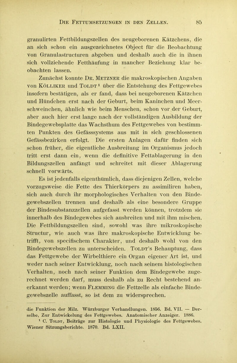 granulirten Fettbildungszellen des neugeborenen Kätzchens, die an sich schon ein ausgezeichnetes Object für die Beobachtung von Granulastructuren abgeben und deshalb auch die in ihnen sich vollziehende Fetthäufung in mancher Beziehung klar be- obachten lassen. Zunächst konnte Dr. Metzner die makroskopischen Angaben von Kölliker und Toldt 1 über die Entstehung des Fettgewebes insofern bestätigen, als er fand, dass bei neugeborenen Kätzchen und Hündchen erst nach der Geburt, beim Kaninchen und Meer- schweinchen, ähnlich wie beim Menschen, schon vor der Geburt, aber auch hier erst lange nach der vollständigen Ausbildung der Bindege websplatte das Wachsthum des Fettgewebes von bestimm- ten Punkten des Gefässsystems aus mit in sich geschlossenen Gefässbezirken erfolgt. Die ersten Anlagen dafür finden sich schon früher, die eigentliche Ausbreitung im Organismus jedoch tritt erst dann ein, wenn die definitive Fettablagerung in den Bildungszellen anfängt und schreitet mit dieser Ablagerung schnell vorwärts. Es ist jedenfalls eigenthümlich, dass diejenigen Zellen, welche vorzugsweise die Fette des Thierkörpers zu assimiliren haben, sich auch durch ihr morphologisches Verhalten von den Binde- gewebszellen trennen und deshalb als eine besondere Gruppe der Bindesubstanzzellen aufgefasst werden können, trotzdem sie innerhalb des Bindegewebes sich ausbreiten und mit ihm mischen. Die Fettbildungszellen sind, sowohl was ihre mikroskopische Structur, wie auch was ihre makroskopische Entwicklung be- trifft, von specifischem Charakter, und deshalb wohl von den Bindegewebszellen zu unterscheiden. Toldt’s Behauptung, dass das Fettgewebe der Wirbelthiere ein Organ eigener Art ist, und weder nach seiner Entwicklung, noch nach seinem histologischen Verhalten, noch nach seiner Funktion dem Bindegewebe zuge- rechnet werden darf, muss deshalb als zu Recht bestehend an- erkannt werden; wenn Flemming die Fettzelle als einfache Binde- gewebszelle auffasst, so ist dem zu widersprechen. die Funktion der Milz. Würzburger Verhandlungen. 1856. Bd. VII. — Der- selbe, Zur Entwickelung des Fettgewebes. Anatomischer Anzeiger. 1886. 1 C. Toldt, Beiträge zur Histologie und Physiologie des Fettgewebes. Wiener Sitzungsberichte. 1870. Bd. LXII.
