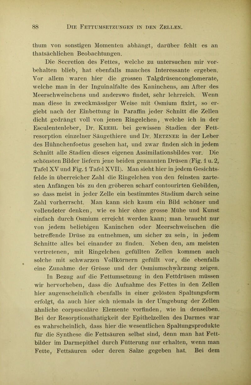 thura von sonstigen Momenten abhängt, darüber fehlt es an thatsächlichen Beobachtungen. Die Secretion des Fettes, welche zu untersuchen mir Vor- behalten blieb, hat ebenfalls manches Interessante ergeben. Vor allem waren hier die grossen Talgdrüsenconglomerate, welche man in der Inguinalfalte des Kaninchens, am After des Meerschweinchens und anderswo findet, sehr lehrreich. Wenn man diese in zweckmässiger Weise mit Osmium fixirt, so er- giebt nach der Einbettung in Paraffin jeder Schnitt die Zellen dicht gedrängt voll von jenen Ringelchen, welche ich in der Esculentenleber, Dr. Kkehl bei gewissen Stadien der Fett- resorption einzelner Säugethiere und Dr. Metzner in der Leber des Hühnchenfoetus gesehen hat, und zwar finden sich in jedem Schnitt alle Stadien dieses eigenen Assimilationsbildes vor. Die schönsten Bilder liefern jene beiden genannten Drüsen (Fig. 1 u. 2, Tafel XV und Fig. 1 Tafel XVII). Man sieht hier in jedem Gesichts- felde in überreicher Zahl die Ringelchen von den feinsten zarte- sten Anfängen bis zu den gröberen scharf contourirten Gebilden, so dass meist in jeder Zelle ein bestimmtes Stadium durch seine Zahl vorherrscht. Man kann sich kaum ein Bild schöner und vollendeter denken, wie es hier ohne grosse Mühe und Kunst einfach durch Osmium erreicht werden kann; man braucht nur von jedem beliebigen Kaninchen oder Meerschweinchen die betreffende Drüse zu entnehmen, um sicher zu sein, in jedem Schnitte alles bei einander zu finden. Neben den, am meisten vertretenen, mit Ringelchen gefüllten Zellen kommen auch solche mit schwarzen Vollkörnern gefüllt vor, die ebenfalls eine Zunahme der Grösse und der Osmiumschwärzung zeigen. In Bezug auf die Fettumsetzung in den Fettdrüsen müssen wir hervorheben, dass die Aufnahme des Fettes in den Zellen hier augenscheinlich ebenfalls in einer gelösten Spaltungsform erfolgt, da auch hier sich niemals in der Umgebung der Zellen ähnliche corpusculäre Elemente vorfinden, wie in denselben. Bei der Resorptionsthätigkeit der Epithelzellen des Darmes war es wahrscheinlich, dass hier die wesentlichen Spaltungsprodukte für die Synthese die Fettsäuren selbst sind, denn man hat Fett- bilder im Darmepithel durch Fütterung nur erhalten, wenn man Fette, Fettsäuren oder deren Salze gegeben hat. Bei dem