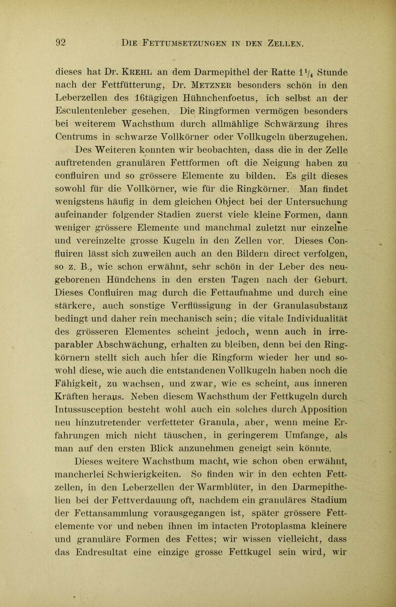 dieses hat Dr. Krehl an dem Darmepithel der Ratte l1^ Stunde nach der Fettfütterung, Dr. Metzner besonders schön in den Leberzellen des 16tägigen Hühnchenfoetus, ich selbst an der Esculentenleber gesehen. Die Ringformen vermögen besonders bei weiterem Wachsthum durch allmählige Schwärzung ihres Centrums in schwarze Vollkörner oder Vollkugeln überzugehen. Des Weiteren konnten wir beobachten, dass die in der Zelle auftretenden granulären Fettformen oft die Neigung haben zu confluiren und so grössere Elemente zu bilden. Es gilt dieses sowohl für die Vollkörner, wie für die Ringkörner. Man findet wenigstens häufig in dem gleichen Object bei der Untersuchung aufeinander folgender Stadien zuerst viele kleine Formen, dann weniger grössere Elemente und manchmal zuletzt nur einzelne und vereinzelte grosse Kugeln in den Zellen vor. Dieses Con- fluiren lässt sich zuweilen auch an den Bildern direct verfolgen, so z. B., wie schon erwähnt, sehr schön in der Leber des neu- geborenen Hündchens in den ersten Tagen nach der Geburt. Dieses Confluiren mag durch die Fettaufnahme und durch eine stärkere, auch sonstige Verflüssigung in der Granulasubstanz bedingt und daher rein mechanisch sein; die vitale Individualität des grösseren Elementes scheint jedoch, wenn auch in irre- parabler Abschwächung, erhalten zu bleiben, denn bei den Ring- körnern stellt sich auch hier die Ringform wieder her und so- wohl diese, wie auch die entstandenen Vollkugeln haben noch die Fähigkeit, zu wachsen, und zwar, wie es scheint, aus inneren Kräften heraus. Neben diesem Wachsthum der Fettkugeln durch Intussusception besteht wohl auch ein solches durch Apposition neu hinzutretender verfetteter Granula, aber, wenn meine Er- fahrungen mich nicht täuschen, in geringerem Umfange, als man auf den ersten Blick anzunehmen geneigt sein könnte. Dieses weitere Wachsthum macht, wie schon oben erwähnt, mancherlei Schwierigkeiten. So finden wir in den echten Fett- zellen, in den Leberzellen der Warmblüter, in den Darmepithe- lien bei der Fettverdauung oft, nachdem ein granuläres Stadium der Fettansammlung vorausgegangen ist, später grössere Fett- elemente vor und neben ihnen im intacten Protoplasma kleinere und granuläre Formen des Fettes; wir wissen vielleicht, dass das Endresultat eine einzige grosse Fettkugel sein wird, wir