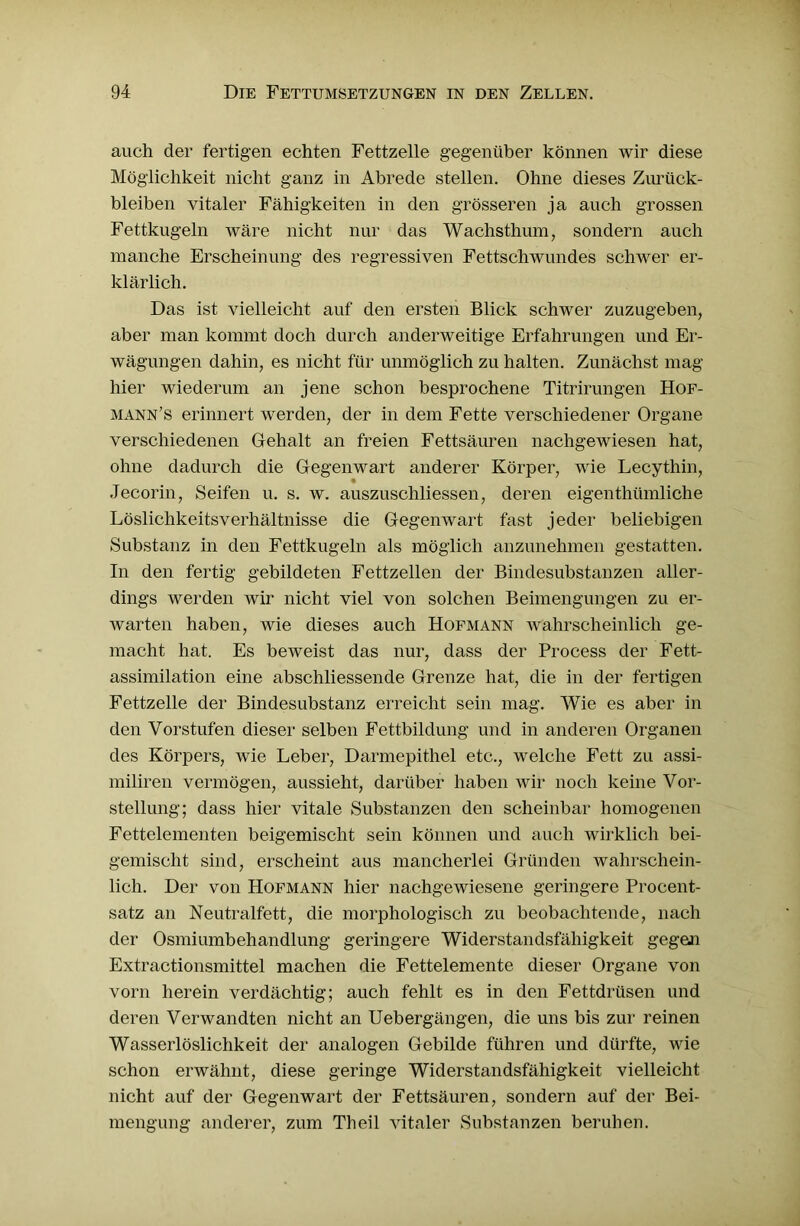 auch der fertigen echten Fettzelle gegenüber können wir diese Möglichkeit nicht ganz in Abrede stellen. Ohne dieses Zurück- bleiben vitaler Fähigkeiten in den grösseren ja auch grossen Fettkugeln wäre nicht nur das Wachsthum 7 sondern auch manche Erscheinung des regressiven Fettschwundes schwer er- klärlich. Das ist vielleicht auf den ersten Blick schwer zuzugeben, aber man kommt doch durch anderweitige Erfahrungen und Er- wägungen dahin, es nicht für unmöglich zu halten. Zunächst mag hier wiederum an jene schon besprochene Titrirungen Hof- mann’s erinnert werden, der in dem Fette verschiedener Organe verschiedenen Gehalt an freien Fettsäuren nachgewiesen hat, ohne dadurch die Gegenwart anderer Körper, wie Lecythin, Jecorin, Seifen u. s. w. auszuscliliessen, deren eigenthtunliche Löslichkeitsverhältnisse die Gegenwart fast jeder beliebigen Substanz in den Fettkugeln als möglich anzunehmen gestatten. In den fertig gebildeten Fettzellen der Bindesubstanzen aller- dings werden wir nicht viel von solchen Beimengungen zu er- warten haben, wie dieses auch Hofmann wahrscheinlich ge- macht hat. Es beweist das nur, dass der Process der Fett- assimilation eine abschliessende Grenze hat, die in der fertigen Fettzelle der Bindesubstanz erreicht sein mag. Wie es aber in den Vorstufen dieser selben Fettbildung und in anderen Organen des Körpers, wie Leber, Darmepithel etc., welche Fett zu assi- miliren vermögen, aussieht, darüber haben wir noch keine Vor- stellung; dass hier vitale Substanzen den scheinbar homogenen Fettelementen beigemischt sein können und auch wirklich bei- gemischt sind, erscheint aus mancherlei Gründen wahrschein- lich. Der von Hofmann hier nachgewiesene geringere Procent- satz an Neutralfett, die morphologisch zu beobachtende, nach der Osmiumbehandlung geringere Widerstandsfähigkeit gegen Extractionsmittel machen die Fettelemente dieser Organe von vorn herein verdächtig; auch fehlt es in den Fettdrüsen und deren Verwandten nicht an Uebergängen, die uns bis zur reinen Wasserlöslichkeit der analogen Gebilde führen und dürfte, wie schon erwähnt, diese geringe Widerstandsfähigkeit vielleicht nicht auf der Gegenwart der Fettsäuren, sondern auf der Bei- mengung anderer, zum Th eil vitaler Substanzen beruhen.