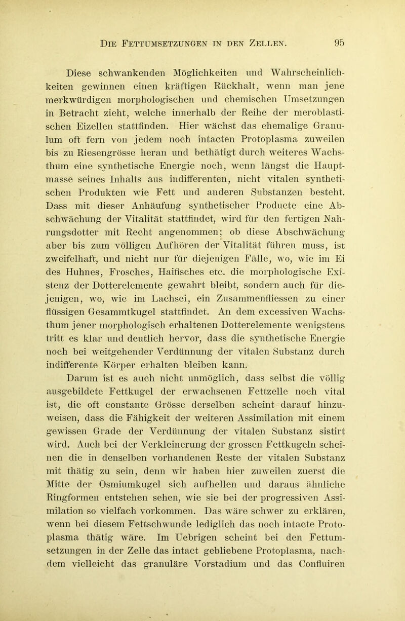 Diese schwankenden Möglichkeiten und Wahrscheinlich- keiten gewinnen einen kräftigen Rückhalt, wenn man jene merkwürdigen morphologischen und chemischen Umsetzungen in Betracht zieht, welche innerhalb der Reihe der meroblasti- schen Eizellen stattfinden. Hier wächst das ehemalige Granu- lum oft fern von jedem noch intacten Protoplasma zuweilen bis zu Riesengrösse heran und bethätigt durch weiteres Wachs- thum eine synthetische Energie noch, wenn längst die Haupt- masse seines Inhalts aus indifferenten, nicht vitalen syntheti- schen Produkten wie Fett und anderen Substanzen besteht. Dass mit dieser Anhäufung synthetischer Producte eine Ab- schwächung der Vitalität stattfindet, wird für den fertigen Nah- rungsdotter mit Recht angenommen; ob diese Abschwächung aber bis zum völligen Aufhören der Vitalität führen muss, ist zweifelhaft, und nicht nur für diejenigen Fälle, wo, wie im Ei des Huhnes, Frosches, Haifisches etc. die morphologische Exi- stenz der Dotterelemente gewahrt bleibt, sondern auch für die- jenigen, wo, wie im Lachsei, ein Zusammenfliessen zu einer flüssigen Gesammtkugel stattfindet. An dem excessiven Wachs- thum jener morphologisch erhaltenen Dotterelemente wenigstens tritt es klar und deutlich hervor, dass die synthetische Energie noch bei weitgehender Verdünnung der vitalen Substanz durch indifferente Körper erhalten bleiben kann. Darum ist es auch nicht unmöglich, dass selbst die völlig ausgebildete Fettkugel der erwachsenen Fettzelle noch vital ist, die oft constante Grösse derselben scheint darauf hinzu- weisen, dass die Fähigkeit der weiteren Assimilation mit einem gewissen Grade der Verdünnung der vitalen Substanz sistirt wird. Auch bei der Verkleinerung der grossen Fettkugeln schei- nen die in denselben vorhandenen Reste der vitalen Substanz mit thätig zu sein, denn wir haben hier zuweilen zuerst die Mitte der Osmiumkugel sich aufhellen und daraus ähnliche Ringformen entstehen sehen, wie sie bei der progressiven Assi- milation so vielfach Vorkommen. Das wäre schwer zu erklären, wenn bei diesem Fettschwunde lediglich das noch intacte Proto- plasma thätig wäre. Im Uebrigen scheint bei den Fettum- setzungen in der Zelle das intact gebliebene Protoplasma, nach- dem vielleicht das granuläre Vorstadium und das Confluiren
