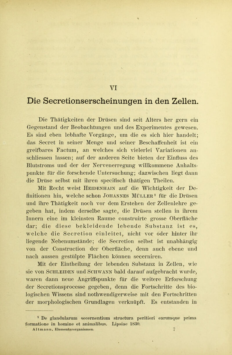 Die Secretionserscheinungen in den Zellen. Die Thätigkeiten der Drüsen sind seit Alters her gern ein Gegenstand der Beobachtungen und des Experimentes gewesen. Es sind eben lebhafte Vorgänge, um die es sich hier handelt; das Secret in seiner Menge und seiner Beschaffenheit ist ein greifbares Factum, an welches sich vielerlei Variationen an- schliessen lassen; auf der anderen Seite bieten der Einfluss des Blutstroms und der der Nervenerregung willkommene Anhalts- punkte für die forschende Untersuchung; dazwischen liegt dann die Drüse selbst mit ihren specifisch thätigen Theilen. Mit Recht weist Heidenhain auf die Wichtigkeit der De- finitionen hin, welche schon Johannes Müller1 für die Drüsen und ihre Thätigkeit noch vor dem Erstehen der Zellenlehre ge- geben hat, indem derselbe sagte, die Drüsen stellen in ihrem Innern eine im kleinsten Raume construirte grosse Oberfläche dar; die diese bekleidende lebende Substanz ist es, welche die Secretion einleitet, nicht vor oder hinter ihr liegende Nebenumstände; die Secretion selbst ist unabhängig von der Construction der Oberfläche, denn auch ebene und nach aussen gestülpte Flächen können secerniren. Mit der Eintheilung der lebenden Substanz in Zellen, wie sie von Schleiden und Schwann bald darauf aufgebracht wurde, waren dann neue Angriffspunkte für die weitere Erforschung der Secretionsprocesse gegeben, denn die Fortschritte des bio- logischen Wissens sind nothwendigerweise mit den Fortschritten der morphologischen Grundlagen verknüpft. Es entstanden in 1 De glandularum secernentium structura peritiori earumque prima formatione in homine et animalibus. Lipsiae 1830. Altmann, Elementarorganismen. 7