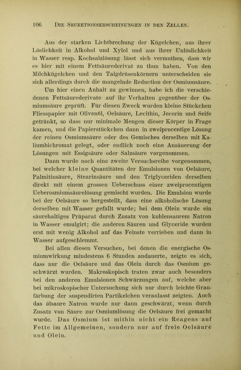 Aus der starken Lichtbrechung der Kügelchen, aus ihrer Löslichkeit in Alkohol und Xylol und aus ihrer Unlöslichkeit in Wasser resp. Kochsalzlösung lässt sich vermuthen, dass wir es hier mit einem Fettsäurederivat zu thun haben. Von den Milchkügelchen und den Talgdrüsenkörnern unterscheiden sie sich allerdings durch die mangelnde Reduction der Osmiumsäure. Um hier einen Anhalt zu gewinnen, habe ich die verschie- denen Fettsäurederivate auf ihr Verhalten gegenüber der Os- miumsäure geprüft. Für diesen Zweck wurden kleine Stückchen Fliesspapier mit Olivenöl, Oelsäure, Lecithin, Jecorin und Seife getränkt, so dass nur minimale Mengen dieser Körper in Frage kamen, und die Papierstückchen dann in zweiprocentige Lösung der reinen Osmiumsäure oder des Gemisches derselben mit Ka- liumbichromat gelegt, oder endlich noch eine Ansäuerung der Lösungen mit Essigsäure oder Salzsäure vorgenommen. Dann wurde noch eine zweite Versuchsreihe vorgenommen, bei welcher kleine Quantitäten der Emulsionen von Oelsäure, Palmitinsäure, Stearinsäure und den Triglyceriden derselben direkt mit einem grossen Ueberschuss einer zweiprocentigen Ueberosmiumsäurelösung gemischt wurden. Die Emulsion wurde bei der Oelsäure so hergestellt, dass eine alkoholische Lösung derselben mit Wasser gefällt wurde; bei dem Olein wurde ein säurehaltiges Präparat durch Zusatz von kohlensaurem Natron in Wasser emulgirt; die anderen Säuren und Glyceride wurden erst mit wenig Alkohol auf das Feinste verrieben und dann in Wasser aufgeschlemmt. Bei allen diesen Versuchen, bei denen die energische Os- miumwirkung mindestens 6 Stunden andauerte, zeigte es sich, dass nur die Oelsäure und das Olein durch das Osmium ge- schwärzt wurden. Makroskopisch traten zwar auch besonders bei den anderen Emulsionen Schwärzungen auf, welche aber bei mikroskopischer Untersuchung sich nur durch leichte Grau- färbung der suspendirten Partikelchen veranlasst zeigten. Auch das ölsaure Natron wurde nur dann geschwärzt, wenn durch Zusatz von Säure zur Osmiumlösung die Oelsäure frei gemacht wurde. Das Osmium ist mithin nicht ein Reagens auf Fette im Allgemeinen, sondern nur auf freie Oelsäure und Olein.