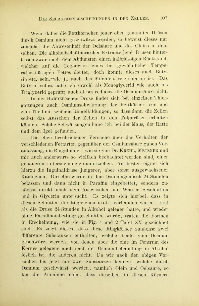 Wenn daher die Fettkörnchen jener oben genannten Drüsen durch Osmium nicht geschwärzt werden, so beweist dieses nur zunächst die Abwesenheit der Oelsäure und des Oleins in den- selben. Die alkoholisch-ätherischen Extracte jener Drüsen hinter- lassen zwar nach dem Abdunsten einen halbflüssigen Rückstand, welcher auf die Gegenwart eines bei gewöhnlicher Tempe- ratur flüssigen Fettes deutet, doch könnte dieses auch Buty- rin etc. sein, -,wie ja auch das Milchfett reich daran ist. Das Butyrin selbst habe ich sowohl als Monoglycerid wie auch als Triglycerid geprüft; auch dieses reducirt die Osmiumsäure nicht. In der HARDEE’schen Drüse findet sich bei einzelnen Thier- gattungen auch Osmiumschwärzung der Fettkörner vor und zum Theil mit schönen Ringelbildungen, so dass dann die Zellen selbst das Aussehen der Zellen in den Talgdrüsen erhalten können. Solche Schwärzungen habe ich bei der Maus, der Ratte und dem Igel gefunden. Die eben beschriebenen Versuche über das Verhalten der verschiedenen Fettarten gegenüber der Osmiumsäure gaben Ver- anlassung, die Ringelbilder, wie sie von Dr. Kkehl, Metznek und mir auch anderwärts so vielfach beobachtet worden sind, einer genaueren Untersuchung zu unterziehen. Am besten eignet sich hierzu die Inguinaldrüse jüngerer, aber sonst ausgewachsener Kaninchen. Dieselbe wurde in dem Osmiumgemisch 24 Stunden belassen und dann nicht in Paraffin eingebettet, sondern zu- nächst direkt nach dem. Auswaschen mit Wasser geschnitten und in Glycerin untersucht. Es zeigte sich hierbei, dass in diesen Schnitten die Ringelchen nicht vorhanden waren. Erst als die Drüse 24 Stunden in Alkohol gelegen hatte, und Aviedcr ohne Paraffineinbettung geschnitten wurde, traten die Formen in Erscheinung, wie sie in Fig. 1 und 2 Tafel XV gezeichnet sind. Es zeigt dieses, dass diese Ringkörner zunächst zwei differente Substanzen enthalten, welche beide vom Osmium geschwärzt werden, von denen aber die eine im Centrum des Kornes gelegene auch nach der Osmiumbehandlung in Alkohol löslich ist, die anderen nicht. Da wir nach den obigen Ver- suchen bis jetzt nur zwei Substanzen kennen, welche durch Osmium geschwärzt werden, nämlich Olein und Oelsäure, so lag die Annahme nahe, dass dieselben in diesen Körnern