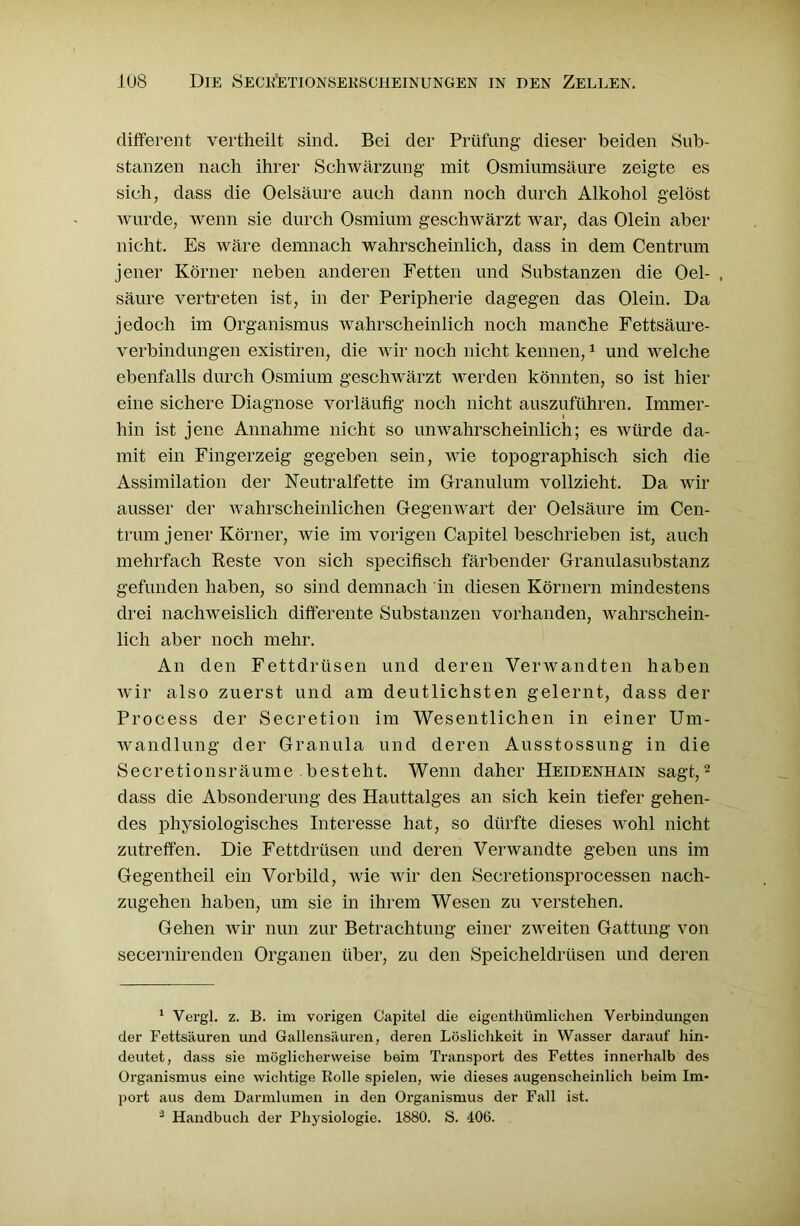 different vertheilt sind. Bei der Prüfung dieser beiden Sub- stanzen nach ihrer Schwärzung mit Osmiumsäure zeigte es sich, dass die Oelsäure auch dann noch durch Alkohol gelöst wurde, wenn sie durch Osmium geschwärzt war, das Olein aber nicht. Es wäre demnach wahrscheinlich, dass in dem Centrum jener Körner neben anderen Fetten und Substanzen die Oel- , säure vertreten ist, in der Peripherie dagegen das Olein. Da jedoch im Organismus wahrscheinlich noch manche Fettsäure- verbindungen existiren, die wir noch nicht kennen,1 und welche ebenfalls durch Osmium geschwärzt werden könnten, so ist hier eine sichere Diagnose vorläufig noch nicht auszuführen. Immer- hin ist jene Annahme nicht so unwahrscheinlich; es würde da- mit ein Fingerzeig gegeben sein, wie topographisch sich die Assimilation der Neutralfette im Granulum vollzieht. Da wir ausser der wahrscheinlichen Gegenwart der Oelsäure im Cen- trum jener Körner, wie im vorigen Capitel beschrieben ist, auch mehrfach Reste von sich specifisch färbender Granulasubstanz gefunden haben, so sind demnach in diesen Körnern mindestens drei nachweislich differente Substanzen vorhanden, wahrschein- lich aber noch mehr. An den Fettdrüsen und deren Verwandten haben wir also zuerst und am deutlichsten gelernt, dass der Process der Secretion im Wesentlichen in einer Um- wandlung der Granula und deren Ausstossung in die Secretionsräume besteht. Wenn daher Heidenhain sagt,2 3 dass die Absonderung des Hauttalges an sich kein tiefer gehen- des physiologisches Interesse hat, so dürfte dieses wohl nicht zutreffen. Die Fettdrüsen und deren Verwandte geben uns im Gegentheil ein Vorbild, wie wir den Secretionsprocessen nach- zugehen haben, um sie in ihrem Wesen zu verstehen. Gehen Avir nun zur Betrachtung einer zweiten Gattung von secernirenden Organen über, zu den Speicheldrüsen und deren 1 Vergl. z. B. im vorigen Capitel die eigenthümlichen Verbindungen der Fettsäuren und Gallensäuren, deren Löslichkeit in Wasser darauf hin- deutet, dass sie möglicherweise beim Transport des Fettes innerhalb des Organismus eine wichtige Rolle spielen, wie dieses augenscheinlich beim Im- port aus dem Darmlumen in den Organismus der Fall ist. 3 Handbuch der Physiologie. 1880. S. 406.