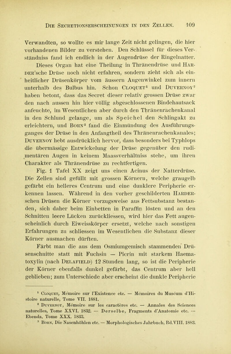 Verwandten, so wollte es mir lange Zeit nicht gelingen, die hier vorhandenen Bilder zu verstehen. Den Schlüssel für dieses Ver- ständniss fand ich endlich in der Augendrüse der Ringelnatter. Dieses Organ hat eine Theilung in Thränendrüse und Har- DER’sche Drüse noch nicht erfahren, sondern zieht sich als ein- heitlicher Drüsenkörper vom äussern Augenwinkel zum innern unterhalb des Bulbus hin. Schon Cloquet1 2 und Duvernoy- haben betont, dass das Secret dieser relativ grossen Drüse zwar den nach aussen hin hier völlig abgeschlossenen Bindehautsack anfeuchte, im Wesentlichen aber durch den Thränenrachenkanal in den Schlund gelange, um als Speichel den Schlingakt zu erleichtern, und Born3 fand die Einmündung des Ausführungs- ganges der Drüse in den Anfangtheil des Thränenrachenkanales; Duvernoy hebt ausdrücklich hervor, dass besonders bei Typlilops die übermässige Entwickelung der Drüse gegenüber den rudi- mentären Augen in keinem Maassverhältniss stehe, um ihren Charakter als Thränendrüse zu rechtfertigen. Fig. 1 Tafel XX zeigt uns einen Acinus der Natterdrüse. Die Zellen sind gefüllt mit grossen Körnern, welche graugelb gefärbt ein helleres Centrum und eine dunklere Peripherie er- kennen lassen. Während in den vorher geschilderten Harder- schen Drüsen die Körner vorzugsweise aus Fettsubstanz bestan- den, sich daher beim Einbetten in Paraffin lösten und an den Schnitten leere Lücken zurückliessen, wird hier das Fett augen- scheinlich durch Eiweisskörper ersetzt, welche nach sonstigen Erfahrungen zu schliessen im Wesentlichen die Substanz dieser Körner ausmachen dürften. Färbt man die aus dem Osmiumgemisch stammenden Drü- senschnitte statt mit Fuchsin — Picrin mit starkem Haema- toxylin (nach Delafield) 12 Stunden lang, so ist die Peripherie der Körner ebenfalls dunkel gefärbt, das Centrum aber hell geblieben; zum Unterschiede aber erscheint die dunkle Peripherie 1 Cloquet, Memoire sur l’Existence etc. — Memoires du Museum d’Hi- stoire naturelle, Tome VII. 1881. 2 Duvernoy, Memoire sur les caracteres etc. — Annales des Sciences naturelles, Tome XXVI. 1882. — Derselbe, Fragments d'Anatomie etc. — Ebenda, Tome XXX. 1883. '1 Born, Die Nasenhöhlen etc. — Morphologisches Jahrbuch, Bd.VIII. 1883.