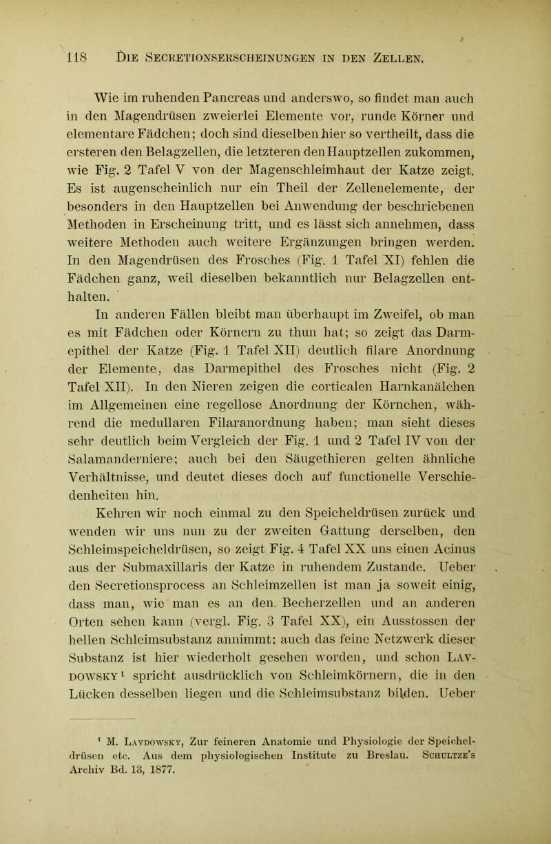 Wie im ruhenden Pancreas und anderswo, so findet man auch in den Magendrüsen zweierlei Elemente vor, runde Körner und elementare Fädchen; doch sind dieselben hier so vertheilt, dass die ersteren den Belagzellen, die letzteren den Hauptzellen zukommen, wie Fig. 2 Tafel V von der Magenschleimhaut der Katze zeigt. Es ist augenscheinlich nur ein Theil der Zellenelemente, der besonders in den Hauptzellen bei Anwendung der beschriebenen Methoden in Erscheinung tritt, und es lässt sich annehmen, dass weitere Methoden auch weitere Ergänzungen bringen werden. In den Magendrüsen des Frosches (Fig. 1 Tafel KI) fehlen die Fädchen ganz, weil dieselben bekanntlich nur Belagzellen ent- halten. In anderen Fällen bleibt man überhaupt im Zweifel, ob man es mit Fädchen oder Körnern zu thun hat; so zeigt das Darm- epithel der Katze (Fig. 1 Tafel XII) deutlich filare Anordnung der Elemente, das Darmepithel des Frosches nicht (Fig. 2 Tafel XII). In den Nieren zeigen die corticalen Harnkanälchen im Allgemeinen eine regellose Anordnung der Körnchen, wäh- rend die medullären Filaranordnung haben; man sieht dieses sehr deutlich beim Vergleich der Fig. 1 und 2 Tafel IV von der Salamanderniere; auch bei den Säugethieren gelten ähnliche Verhältnisse, und deutet dieses doch auf functioneile Verschie- denheiten hin. Kehren wir noch einmal zu den Speicheldrüsen zurück und wenden wir uns nun zu der zweiten Gattung derselben, den Schleimspeicheldrüsen, so zeigt Fig. 4 Tafel XX uns einen Aeinus aus der Submaxillaris der Katze in ruhendem Zustande. Ueber den Secretionsprocess an Schleimzellen ist man ja soweit einig, dass man, wie man es an den. Becherzellen und an anderen Orten sehen kann (vergl. Fig. 3 Tafel XX), ein Ausstossen der hellen Schleimsubstanz annimmt; auch das feine Netzwerk dieser Substanz ist hier wiederholt gesehen worden, und schon Lav- dowsky 1 spricht ausdrücklich von Schleimkörnern, die in den Lücken desselben liegen und die Schleimsubstanz bilden. Ueber 1 M. Lavdowsky, Zur feineren Anatomie und Physiologie der Speichel- drüsen etc. Aus dem physiologischen Institute zu Breslau. Schultze’s Archiv Bd. 13, 1877.