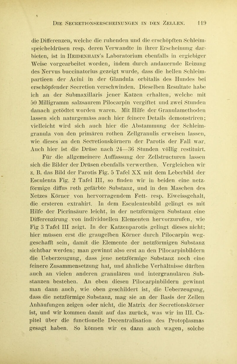 die Differenzen, welche die ruhenden und die erschöpften Schleim- speicheldrüsen resp. deren Verwandte in ihrer Erscheinung dar- bieten, ist in Heidenhäin’s Laboratorium ebenfalls in ergiebiger Weise vorgearbeitet worden, indem durch andauernde Reizung des Nervus buccinatorius gezeigt wurde, dass die hellen Schleim- partieen der Acini in der Glandula orbitalis des Hundes bei erschöpfender Secretion verschwinden. Dieselben Resultate habe ich an der Submaxillaris jener Katzen erhalten, welche mit 50 Milligramm salzsaurem Pilocarpin vergiftet und zwei Stunden danach getödtet worden waren. Mit Hilfe der Granulamethoden lassen sich naturgemäss auch hier feinere Details demonstriren; vielleicht wird sich auch hier die Abstammung der Schleim- granula von den primären rothen Zellgranulis erweisen lassen, wie dieses an den Secretionskörnern der Parotis der Fall war. Auch hier ist die Drüse nach 24—36 Stunden völlig restituirt. Für die allgemeinere Auffassung der Zellstructuren lassen sich die Bilder der Drüsen ebenfalls verwerthen. Vergleichen wir z. B. das Bild der Parotis Fig. 5 Tafel XX mit dem Leberbild der Esculenta Fig. 2 Tafel III, so finden wir in beiden eine netz- förmige diffus roth gefärbte Substanz, und in den Maschen des Netzes Körner von hervorragendem Fett- resp. Eiweissgehalt, die ersteren extrahirt. In dem Esculentenbild gelingt es mit Hilfe der Picrinsäure leicht, in der netzförmigen Substanz eine Differenzirung von individuellen Elementen hervorzurufen, Avie Fig 3 Tafel III zeigt. In der Katzenparotis gelingt dieses nicht; hier müssen erst die graugelben Körner durch Pilocarpin Aveg- geschafft sein, damit die Elemente der netzförmigen Substanz sichtbar werden; man gewinnt also erst an den Pilocarpinbildern die Ueberzeugung, dass jene netzförmige Substanz noch eine feinere Zusammensetzung hat, und ähnliche Verhältnisse dürften auch an vielen anderen granulären und intergranulären Sub- stanzen bestehen. An eben diesen Pilocarpinbildern gewinnt man dann auch, Avie oben geschildert ist, die Ueberzeugung, dass die netzförmige Substanz, mag sie an der Basis der Zellen Anhäufungen zeigen oder nicht, die Matrix der Secretionskörner ist, und wir kommen damit auf das zurück, was wir im III. Ca- pitel über die functionelle Decentralisation des Protoplasmas gesagt haben. So können wir es dann auch Avagen, solche